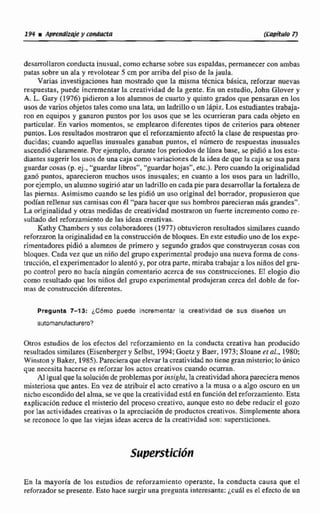 idesarrollaron conducta inusual, como echarse sotire sus espaldas, permanecercon ambas
patas sobre un ala y revolotear 5 cm por d b a del piso de la jaula,
Varias investigaciones han mostrado que la misma técnica bisica, reforzarnuevas
respuestas,puede incrementar la creatividad de la gente,En un estudio, John Glover y
A. L. Gary (1976)pidieron a los alurnno~de cuarto y quinto grados que pensaran en los
usos de varios objetos tales como unalata, un ladrillo oun 18piz.Los estudiantestrabaja-
ron en equipos y ganaron puntos por Ios usos que ce les ocurrieran para cada objeto en
particirIar. En varios momentos, se emplearon diferentes tips de criterios para obtener
puntos. Los resultados mostraron que el reforzamientoafecte la clasede respuestas pro-
ducidas: cuando aquellas inusuales ganaban puntos, el número de respuestas inusuaies
ascendi6 claramente. Por ejemplo, durante los periodos de Ifnea base, se pidi6 a los estu-
diantes sugerir los usos de unacaja como variaciones de la idea de que la caja se usa para
guardar cosas (p, ej.,"guardarIibros", "guardar hojas", atc.). Pero cuando Ia originalidad
ganó puntos, aparecieron muchos usos inusuales; en cuanto a los usos para un ladrillo,
porejemplo, un alumno sugiri6 atar un ladrillo en cada pie para desarrollar lafortalezade
las piernas. Asimismo cuando se les pidi6 un uso original del borrador, propusieron que
podiiin rellentir sus camisas con 41 "para hacer que sushombros parecieran miis grandes".
La originalidad y otras medidas de creatividadmostraron un fuerte incremento como se-
sultado del r e f a m i e n t o de las ideas creativap.
Kathy Charnbers y sus colaboradores(1977) obtuvieron resultados similarescuando
r e f o m n Ia originalidaden la constniccián de bloques. En este estudiouno de los expe-
rimentadores pidió a alumnos de primero y segundo grados que construyeran cosas con
bloques,Cada vez que un niñodel grupoexperimental produjo una nuevaforma de cons-
truccidn,el experimentador Lo alentd y, por otra parte, miraba trabajar alos niños del gnr-
po control pero no hacía nlngiíri comentario acerca de sus consmcciones. El elogio dio
como resultado que los niños del grupo experimental produjeran cerca del doble de for-
mas de construcción diferentes.
Pregunta 7-13: LCbrno puede incrementar la creatividad de sus disehos un
Otros estudios de los efectos del rcforzamiento en la conducta creativa han producido
resultadossimilares (Eisenbergery Selbst, 1994;Goetz y Baer, 1973:Slonneet al.. 1980;
Winston y Baker, 1985). Parecieraque eIevar la creatividadno hene gran misterio: lo único
que necesita hacerse es reforzarlos actos creativos cuando ocurran.
Al igual que la soluciónde problemaspor insight, lacreatividad ahora pareciera menos
misteriosa que antes. En vez de atribuirel acto creativo a la musa o a algo oscuro en un
nicho escondidodel alma, se ve que Ia creatividadestd en funcida de1 refarzamiento. Esta
expliciiei6n reduce el rnisitcrjo del proceso cmativo, aunque esto no debe reducir el gozo
por las actividades creativas o la apreciación de productos creativos. Simplemente ahora
se reconoce lo que las viejas ideaq acerca de la creatividad son: supersticiones.
En la mayoría de los estudios de reforzamiento operante. la conducta causa que el
reforzadorsepresente. Esto hace surgir una pregunta interesante: ¿cual es el efecto de un
 