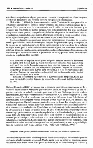 estudiantes sospech6 que alguna parte de su conducta era supersticiosa. Éstos creyeron
que habían descubierto una fórmula correcta para producir reforzadores.
Koichi Ono (1987) de la Kornazmva University de Tokio estableció supersticidn en
estudiantes universitarios. Éstos sc sentaron frente a una mesa con tres palancas de res-
puesta..En la parta de titrds de la mesa estaba una divisióncon una señal luminosa y un
contador que registraba los puntos ganados. Ono simplemente les dijo a los estudiantes
que ganaran tantos puntos como pudieran, de hecho, ningunode 10s estudiantes tuvo al-
gún efecto en la acumulación de puntos. De manera peri6dica la luz se encendfay el con-
tador registraba un punto -sin tomar en cuenta lo que el estudiantehacia.
Muchos esnidiantes desmllamn conductas supersticiosas, e1 anáiisis de Ios datos
revelb que cada acto supersticiosoempezd despues de que ocurría algo y era seguido de
la entrega de un punto. La mayoría de las supersticiones incluyeron tirar de la palanca
de algdn modo, pero el reforzamientocoincidental dirigi6 a una estudiante a desamhr
mhs bien conducta extraña, que noestaba relacionada con las palancas.En un punto, esta
estudiante paró momentheammte el jal6n de la palanca y puso su mano derecha en el
cuadrode la palanca. Ono escribi6:
Esta conducta fue segulda por un punto otorgado, despues del cual la estudiante
se subió en la mesa y puso su mano derecha en el contador. Justo cuando hizo
esto ganS otro punto, Despuds empezó a tocar muchas cosas p r turno, como la
sena1de luz, lapantalla,una una en la pantalla y la pared. Paspuks de 10 minutos,
un puntofue otorgadojusto cuando salto en el piso, y el tocar fue reemplazado por
el saltar. Despu6s de cinco saltos, se le entregó.otra punto cuando saltó y tocó el
techo con su zapato en la mano.
Saltando,tocó el techo repetidamentelo cual fue seguido por puntos, hastaque
paro cerca de 25 minutosdespués de iniciada la seslbn, quizá debido a la fatiga.
(p. 265).
Richard Herrnstein (1966) argumentó quela conducta supersticiosaocurre como un deri-
vado del entrenamiento. Menciona que en muchos casos, un rasgo particular de una res-
puestaesesencial para el reforzamienta, pero otros no lo son. Si elrasgoesencial produce.
reforzamiento. los otros son reforzados accidentalmente.Citacomo un ejemplo a la letra
escrita a mano. Para los estudiantes que escriben las diferentes letras del alfabeto, el
reforzamiento es contingente cuando producen ciertos rwgos en dlaa. No obstante,hay
una buena parte de l i m a d en cómo pueden famarse las letras. Posejemplo,para escrl-
biremoa la t minúscula en letra cursiva es necesario trazarla con una línea recta casi ver-
tical y cruzarla con unahorizontal.Perola lineü vertical puede, de hecho, ser un lazo (como
la letra cursiva 11, y pude ser corta o larga; de igual modo, la IInca horizontal puede ser
corta o larga, pdectamenteho~izontaloanguladahacía arriba o hacia abajo,y puedeestar
cerca de lo alto de la línea vertical o abajo. Si se ejecutan los rasgos esenciales de tal
manera que se consiga el reforzamiento, otras característicasno esenciales de la letra sc
refuerzanaccidenralrnente,La implicación es quelas ampliasdiferencias cn la letra, entre
otras idíoshcrasias, son conducta supersticiosa. Algunas investigacionesapoyan la hi@-
tesis de Acrmstein (ver, p. ej., Leander el al., 1968; Vyse y Heltzer, 1990).
Pregunta7-14: ¿Cómo puede la letra escrita a mano ser una conductasuperstícioca?
Pero muchas supersticiones humanasparecen demasiado complejasy universalespara ser
atribuidas al reforzamiento accidental. Mucha gente rocía sa! sobre los hombros o carga
talismanes de la buena suerte. En algunas sociedrtdes, se realizan danzas para la lluvia y
 
