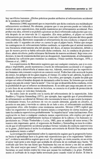 hay sacrificioshumanos. ¿Dichasprácticas puedenatribuirseal reforzamientoaccidental
de la conducta indiwidual?
Hemstein(1%) argumentóqueesimprobable que dichaconducta sea moldeada por
reforzamiento accidenral. No obstante, propone que si una persona puede ser inducida a
realizar un acto supersticioso, éste podria mantenerse por reforzamiento accidental, Para
probaresta idea, entren6aun pichána picotcarun disco reforzando cada pieoteo que ocu-
rrla despues de un intervalo de 11 segundos. (En otras palabras, el pajar0 no recibia
reforzamientoporpicoteard discodurante el intervalo.)Cuando el picoteo del disco quedó
bien establecido, Hemstein snspendió d reforzarniento de esta conducta y ernpez6 a dar
comida cada 11 segundossin romar en cuenta la que el pájaro hada. N6tese que aunque
las contingencias de reforzamiento habían cambiado, se esperaba que el animal mostrara
una frecuencia reIativarnente alta del picoteo del disco, al menos inicialmente, debido a
que de manera previa se habia reforzado dicha conducta. Así, la conducta de picotear el
disco, ahora sin efecto, podía reforzarsefácilmente de manera accidental. Bajo estas con-
diciones, la tasade respuestadeclinópero no desapareció.Aparentemente. el reforzarniento
accidental fue suficiente para mantener la conducta. (Véase tambien Neuringer, 1970, y
Gleeson et al., 1989,)
Losexperimentos de Herrnstein sugieren que casi cualquier conducta,aun si es com-
pleja e improbable, puede mantenerse a través de reforzarnientoaccidental si el organis-
mo es inducido a desarroftarla al menos una vez. Además. mencionó que la5 supersticio-
nes humanas m8s comunes surgen en un contexto social.Todoshan oidoacerca de la pata
de conejo, los peligros de los gatos negros, el viernes 13, echarla sal;además. la gente es
alenwda a desarrollar actos supersticiosos. A losniños,porejemplo. el padre les pide que
arrojen sal sobre el hombro despuds de demamarlasobre la mesa. Se fomenta que un ni50
cargue unapata de conejo"para la suerte". Una vez que sedesarrolladichaconducta, existe
la posibilidad de que se itfutrccaccidentalmente. Si un niñoque cargauna pata de cone-
jo sale ileso de un accidente menor de bicicleta, w creencia en el podes de proteccidn de
la pata de conejo se vera muy fortalecida.
No todos cstán de acuerdo con la teorla del reforzamientode la supersticián. John
Staddon y Virginia Simrnelhag (1971), por ejemplo, han sugerido que el procedimiento
de reforzamiento accidental de Skinner s610 inctementala tasa a la que ocurre la respucs-
ta dominante innata. L o s pichones de vez en cuando aletearán, girarán en círculos, se
p m d n en una pata y moverzín su cabeza de un lado a otro; el reforzamiento accidental,
argumentan ellos, s610 fortalece estas tendencias naturales. Skinner (1987)replicó que
todos los organismos se inclinan de manera innata a comportarse de ciertas maneras, por
tantola conductasnpersticiosa probablemente "lo impulsa hacia" estas inclinaciones. Esta
explicación no hace a cualquier conducta menos supersticiosa; s61a explica por qué el
pichón s~pemticinsoprobablemente incluya el balanceo de la cabeza y los humanos su-
persticiosos no. '(Véase Tirnberlake y Lucna, 1985,para un an5lisis de estos temas.) De
manera mlis importante, quizd, el argumento de Staddon y Simmelhag no toca la eviden-
ciade que el reforzamiento accidental produce formas variadas de conducta supersticiosa
en la gente. ¿Saltó hacia cl techo la estudiante universitaria de Koichi Ono porque tenía
una tendencia innata a saltar?
La investigacidn experimental sobre la superstici6n sugiere que la propensión hurna-
oa hacia el aprendizaje hace a la gente nzds supersticiosa que a los orgmisrnos"inferio-
res"; evidencia anecdótica sugiere que es así, Por ejemplo, en ciertaocasihn, enun avión,
el autor viajó junto a una mujer que acababa de aliviarsede un resfriado muy fuerte. "El
rcsfriado que tuve fue tan fuerte que finalmente fui con mi doctor y me dio un antibló-
tico. Me sentí mejor que nunca". De hecho, 10s antibidticos son eficaces sólo contra las
bacterias; se usan menos contra los virus que causan los resfriados y la gripe. Probable-
mente el resfriado de la mujer hbia terminado justo cuando visit6 al doctor. Si le
 