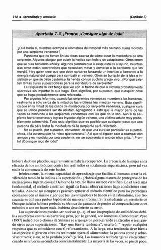 ¿Que harEa sf,mientras acampa a kilómetrosdel hospital mis cercano, fuera mordido
por una serpiente venenosa?
Pareciera que no tienen fin las ideas acerca de cómo curar la mordedurade una
serpiente. Algunos abogan por cubrir la herida con lodo o uncataplasma. Otros creen
que se cura bebiendowhisky. Algunos piensanque la respuestaes el ayuno, mientras
que otros están convencidos que necesitan matar y comerse a la serpiente que los
rnordiii. Hay quien cree que uno debe salvarse lanzando un hechizo o llamando a la
energFa natural del cuerpo para combatir el veneno. Otros se burlarán de la idea e in-
sktiran enque se debe cauterizar la heridacon un cuchilloal rojo vivo. ¿Por qu8 exis-
ten tantas curas supersticiosas para la mordedurade serplente?
La respuestatal vez tenga que ver con el hecha de que la vlctima probablemente
sobreviva sin importar lo que haga. Esto significa, por supuesta, que cualquier cosa
que se haga probablemente sera reforzada.
Por algunos informes, cuandolas serpientes venenosas muerden alos humanos,
realmente a ~610cerca de la mitadde las víctimas les inyectan veneno. Esto signifi-
ca que en la mitadde los cacosde mordedura por serpiente venenasa, cualquier cura
que se utilice parecerá ser de utilidad. Agregando a esto que la mayor parte de las
veces se confunde a las serpientes venenosas con las que no 10 son. Aun si la ser-
pientefueravenenosay lograra inyectar algún veneno, unavictírna adulto muy proba-
blementesobsevivlra. Todo esto signjfica que es posible que cualquier paso que una
persana de para tratar la mordedurade la serpiente serh reforzado.
No se puede, por supuesto,convencer de que una cura en particulares supersti-
ciosa, a la persona que ha "vistoque funcíona".As1 que sl afguiensalea acampar con
amigos y es mordido por una serpiente, no se sorprenda si uno de ellos grita. "iPron-
to! [Consigue algo de lodo!"
hubiera dado un placebo, seguramente sc habráa recuperado.La creenciade la mujerenla
eficaciade los antibibticos contra los resfriados es totalmente supersticiosa, pero tal.vez
nadie la convenccria de este hecho.
Ir0niwmcnte, la misma capacidad de aprendizaje que facilita al humano crear la ci-
vilización también lo inclinaa la superstición.~HlibrBalguna maneradeprotegersede las
inclinaciones supersticiosas? DehechoIa hay. Se llama mktodocientífico.Enel nivd más
fundamental, el método científico significa haccr observaciones bajo condiciones con-
troladas. Aungne no siempre es prktico aplicar el métodocientífico para los problemas
cotidianos con el mismo rigor quc los investigadores lo hacen en el laboratorio, con fre-
cuenciaes útil para probar hipdtcsis de manera informal. Si !aestudiante unjversitariade
Ono que saltabahubieraprobado su tdcnicade v c i a de puntos al compararlaCon otros
métodoso con no hacer nada, hubiera descubierto su error.
Las supersticiones pueden ser nocivas(p. ej. eI uso inapropiado de antibióticosdebi-
liia sus efectos contra las bacterias) pero, por lo general, son innocuas. Como StuanVyse
(1997) indico: los pichonesde Skinnerse arriesgaron poco girandoen circuloso realizan-
do otros actos supersticiosos. "Hay una fuerte tcndencian,escribió, " repetir cualquier
respuesta quc es coincidentecon el reforzamiento,A la larga, esta tendencia sirve bien a
las especies: si giraren circulos realmente opera cl alimentador,lapaloma comey sobre-
vive otrodía; si no,seha perdidopoco" (p. 76).Los humanostarnbitn "girancn círculos"
cuandoserefuermsu conductacoincidentalmenlc.Lamayoríade las veces, se,pierdepoco.
 