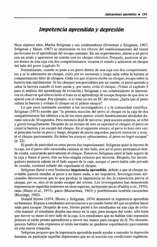 Aplicaciones opemm m 199
Impotencia aprendiday depresión
Hace algunos arlas. Martin Seligman y sus colaboradores (Overmier y Seiigman, E967;
Seligman y Maier. 1967) se interesaron en los efectos del condicionamiento del temor
pñtvlovianoen el aprendizajedel escapeopxmte. En susexperimentos,ataron a un peno
con un arnés y apartaron nn sonido con un choque eldcrrjco.Después, pusieron al pe-
mdentrode una caja con dos compartimientos, tocaron el sonidoy aplicaron un choque
de2 lado dcl pcm (capítulo 5).
Normalmente, cuando se pone a un perro dentro de una caja con dos compartimien-
tos y se le administraun choque, corre por un momento y luego salta sobre la barrera al
cornpdmicnto libredechoques.Cada vcz que el perrorecibeun choque,escapasobrela
barrera mas rhpidamente.Si los choquesson precedidmpor un sonido, el perroaprende a
saltar la barrera cuando el tono suena y, por tanlo, evita el choque. (Vhse el capítulo 5
para el análisis del aprendizaje de evitación.) Seligman y sus colaboradores se interesa-
ron en observarquéefecto teníael tonoen el aprendizajede escapedespués de que éste se
apareó con el choque. Por ejemplo, si el tono ya era un EC del temor, iharía que el perro
saltara la barrera y evitara el choqueen el primer ensayo?
Lo quc pas6 realmente asombr6 a los investigadores y a la comunidad cientaca.
Seligman (1 975) escribe que "la primera reacci6n del p e m al choque en la caja de dos
comparrimientosfue idéntica a lade tos oms perros: corriófrenéticamentealrededordu-
rante cercade 30 segundos.Pero entoncesdcj6dcmoverse;paranuestrasorpresa, seech6
y gimi6 tranquilamente.Despues de un minutode esto se suprimí6el choque;el pwni no
cruzó la barrera y no escapó del choque.En ei siguienteensayo, el peini lo hizo otra vez;
al principío luchó un poco y luego, desputs de pocos segundos, pareciú renunciary acep-
t6 el choque pasivamente.En todos los ensayos subsecuentes.el perro no logr6 escapar"
(p. 22).
1
El gradode pasividad en estos perros fue impresionante. Seligmanquitóla barrera de
la caja, así el perro sólo necesitaba camínara1otro Iado, aun asíel perro permaneciódon-
de estaba, soportandopasivamente el choque. Entonces Seligman entró al lado seguro dc
la caja y llamo al perro;éste no hizo ningún esfuerzo por moverse. Después, los investi-
gadores pusieron satami en el lado seguro de la caja; aunque el perra babh sido privado
de comida, continuó echado ahí soportandoel choque.
Seljgman llam6 a este fenómeno impotencia aprendida, debido a que el choque in-
evitable parecía enseñar al perro a no hacer nada, a ser impotente. Investigaciones adi-
cionales demostraron que lo que produjo la impotencia no fue la exposición previa al
choque, pes se, sino el no poder escapar del mismo. Los investigadores han demostrado
impotenciaen repetidasocasionesen otrasespecies, incluyendopeces (Padillaer al,,19701,
ratas (Maier et al., 1973), gatos (Masserman, 1943) y posiblemente tambibn cucarachas
(Horcidge, 1962).
Donald Hiroto (1974; Hiroto y Seligman, 1974) demostr6 la impotencia aprendida
en humanos.Expuso aestudiantesuniversitariosa un sonido fuerte del que nopodfan hacer
nada para escapar. Después de esto, Hiroto probó a los estudiantesen una caja de evita-
ción manual: el estudiante dejaba una mano en la caja; para escapar del ruido, 3610 tenia
que mover su mano al otro lado de la caja. Los estudiantesque no hablan sido expuestos
primero al ruido pronta aprendierona mover sus manos para escapar de 61, No obstante,
quienes habían sido expuestos al ruido inevitable se quedaron soportdndolopasivamente
en csta nueva situación.
Seligmau propuso que la impotenciaaprendidapuede ayudar a entenderla depresida
humana,en particular aqucllas depresiones que no se asocian con condiciones
 