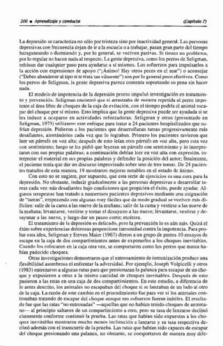 La depresi6n secaracterizano s610 portristezasinoporinactividad genwal.Laspersonas
depresivascon frecuenciadejan de ir ala escuela o a trabajar, pasan gwnparte del tiempo
haraganeando o durmiendo y, por lo general, se vuclven pasivas. Si tienen u problema,
porlo reguiarno hacennada alrespecto.La gentedepresiva.comoIocpems de Seligrnan,
rehúsan dar cualquier paso para ayudarse a si mismos, Los esfuerzos para impulsarlos a
la acci6n con expresiones de apoyo ("j Ánimo! Hay otros peces en cl mar")a aconsejar
("Debes abandonaral tipo si retrata ran vilmente") son porlogeneral poco efectivos. Como
los perros de Seligman, la gente depresiva parece contenra soportando su pena sin hacer
nada.
El modelode impotencia de la depresiiin pronto impuIu6 investigaci6n en tratamien-
to y prevencidn. Scligman encontr6 que si arrastraba de rnnnera repetida al pem impo-
tenteal área librc de choques de Ia caja de evitación, con el tiempo podria el animal esca-
par del choqucpor si misma. Esto implica guc lei gente depresivapuede ser ayudada si se
les induce a wuparse en actividades reforzadoras, Seligrnan y otros (presentado en
SeIigman, 1975) ytilizaron este enfoque para tratar a 24 pacientes hospitalizados que su-
frían depresidn. Pidieron a lec pacientes que desarrollaran tareas progre~ivarnentem8s
desafiantes, alentAndolos cada vez que lo lograban. Primero los pacientes tuvieron que
leer un párrafo en VOZ alta: despuds de esto lelan otro párrafo en voz alta, pero csita vez
con sendmienie;luego se bs @di6 que leyeran un párrafo con sentimiento y lo interpre-
taran coa sus propias palabras; a continuaci6n debían lccr en voz alta con expresida. in-
terpretarel materialen sus propias palabras y defenderla posici6n del autor; fínalmcnte,
el paciente tenia quc dar un discurso improvisado sobre uno dc tres temas. De 24 pacien-
tes tratados de esta manera, 19 rnostrmn mejoras notables cn el estado dc animo.
Con esta no se sugiere, por supuesto, que esta serie de ejercicios es una cura para 1ii
depresidn, No obstante, inducir gradualmente a las personas depresivas a desarrollarta-
reas ca& vez más desafiantesbajo condicionesque propicien el éxito. puede ayudar. Ai-
gunos terapeutas han tratado n numerosos pacientes depresivos mediante una asignación
de "tareas", empezandocon algunas muy fhciles que de modo gradual se vuelvcn rnáq di-
fíciles:salirde la cama a las nueve de Ia mañana; salir de lacana y vestirse a las nueve de
la mañana; levantarse, vestirse y tornar e1d~sayunoa ias nueve; levantarse. vestirse y de-
sayunara las nueve. y luego dar un paseo corto; etcétera.
El tratamiento de la depresión es delicado, pcro la prevención lo esahnmas. Quizá el
txjto sobreexperienciasdoEomsasproporcioneinmunidadcontra la impotencia.Parapro-
bar esta idea, Seligmiin y Steven Maier (1967)dieron a un grupo de perros 10 ensayos de
escape en la caja de dos cornpartimjentos antes de exponerlos a los choques inevirablcs.
Cuando los mlmamn en la caja otra vez, se comportaron como los perros quc nunca ha-
bían padecido choques,
OW investigacionesdemosbamnque el entrenamientode inrnunizacidnproduceuna
- flexibilidad asombrosa el enfrentar la adversidad. Por ejemplo, J~sephVolpicelli y otros
(1983)entrenarona algunasrataspanque presionaran la palancapara escaparde un cho-
que y expusieron a otras a la misma cantidad de choques inevitables. Después de esto
pusieron a las ratas en una caja de dos compartirnientoa. En este estudio, a diferenciade
lo antes desmito, los animales na escapaban del c h q u e si se lanzaban de un lado al otro
de la caja, La razdn de este cambio en el procedimiento fue para ver si los animales con-
tinuaban tratando de escapar del choqueaunquesus esfuerzas fueran inariles. El resulta-
do fue que las ratas "no entrenadas'"-aqucIIas que no habían tenido choque^ de antema-
no- ai principio saltaron de un compartimiento si otro, pero su tasa de lanzarse declinó
claramente confomc continu6 la prueba. Las ratas que habían sido expuestas a los cho-
qucs inevitables mostrwon mucho menos inclinación a lanzarse y su tasa respectiva de-
clin6además con el transcurrirde la pruebe.Lasratas que habían sidocapaces de escapar
del choque presionando una palanca, no obstante, sc comportaron de manera muy dife-
 