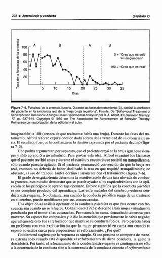 O = "Creoque es sólo
mi imaginación"
100 = "Creo que es real"
1
Figura7-5. Fortalezade ta creenciailusoria.Durantelasfases detratamiento (B),declinó laconfianza
del paciente en la existencia reat de la "vieja bruja regañona". Fuente: De "Behavioral Treatment of
SchizophrenicDelusions:A Single-Case ExperimentalAnalysis"por B.A. Aiiord. En BehaviorTherapy,
17, pp. 637-644.Copyright O 1986 por The Acsociation for Advancement of Behavior Therapy.
Reimpreso con autorización de la editorial y el autor.
imaginación) a 100 (certeza de que realmente habla una bruja). Durante las fases del tra-
tamiento, Alford reforzó expresionesde duda acerca de la veracidad de su creenciaiIuso-
ria. El resultado fue quc Ia confianza en la ilusión expresadapor el paciente declinó (figu-
ra 7-5).
Uno podría argumentar,por supuesto, que el paciente crey6 en labruja igual que siem-
pre y sdlo aprendi6 a no admitirlo. Para probar esta idea, Alford examinó los fármacos
que el paciente recibid antes y durante el estudio y encontró que recibi6 un tranquilizante,
sólo cuando parecía agitado. Si e1 paciente permaneció convencido de que la bruja era
real, entonces no debería de haber declinado la tasa en que requiri6 tranquilizantes; no
obstante, el uso de tranquilizantesdeclin6 cIaramente con el tratamiento (figura 7 4 ) .
El grado de esquizofrenia determinala manifestaciónde una tasa elevada de conduc-
ta grotesca,este estudio demuestra que se puede ayudar a los esquizofrknicos con la apli-
caciónde los principios de aprendizaje operante. Esto no significaque laconductapsic6tica
es por completo producto del aprendizaje. Las enfermedades del cerebro producen con-
ducta extravagante.No obstante, aun cuando la conductapsicdtica surge de un trastorno
en el cerebro, puede modificarse por sus consecuencias.
Una objeciónal análisis operante de la conducta psicóticaes que ésta ocurre con fre-
cuenciaauncuando no se refuerce.Goldiamond(1975a) describeauna mujervirtualmente
paralizadapor el temor a las cucarachas. Permanecía en cama, demasiado temerosa para
moverse.Su esposofue compasivo y le dio la atencihnque previamente le había negado;
aparentementeestofue el reforzadorque mantuvo su conductafóbica.Pero parecíahaber
un problema con esta explicación ya que la mujer permaneció en cama aun cuando su
esposo no estaba cercapara pmporcionar el reforzamiento.¿Porqué?
Goldiamondsugiereque la respuesta es simple. Si un8persona se comportade mane-
ra extraña s610 cuando esti disponible el reforzamiento de dicha conducta, la gente la
descubrirfa.Portanto, e1reforzamientode laconductaextravagantees contingenteno s61o
a Ia ocurrenciadelaconducta sino a laocurrencia de la conductacuando el rejbrzarniento
 