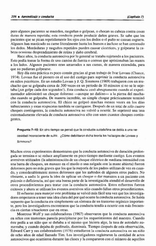 pero algunos pacientes se muerden, rasguilano golpcan, o chocan su cabeza contra cosas
duras de manera repetida; esta conducta puede producir dafios graves..Se sabe que Iric
pacientes que se pican repetidamentelos ojos can los dedos o el puna se causan ceguera.
Algunos han masticado su carne liicralmentehasta los huesos e incluso se han cercenado
los dedos. Mordedurasy rasguños repetidos pueden causarcicatrices, y golpearse la ca-
beza ocasiona desprendimiento de retina y daño cerebral,
Hace años, la conductaautonocivapor lo generalse tratabasujetandoa los pacienres.
Esta podia tomar Ia foma de una camisa de fuerza o correas que aprisionaban las manos
a los lados. Algunos pacientes eran amarrados a sus camas, de manera extendida, para
que no pudieran golpearse.
Hoy día esta práctica es poco común gracias al gran trabajo de Ivar Lovaas (Chlince,
1974). Lovaas fue el pionero en el uso del castigopara suprimirla conducta autonociva
en nifios psicóticos. En un estudio Lovaas y J. Q. Simmons(1969) trabajaroncon un mu-
chachoque se golpeaba cerca de 300veces en un periodode 10 minutos si na se le suje-
taba (¡U"golpe cada dos scgcrntfos!),Esta condncla cesó abruptamentecuando el expeñ-
melitador administró uri choque dolomso -aunque no dafiino- a la pierna del mucha-
cho cuando sc golpeaba. De manera increíble, un simple chque prácticamente terminó
con la conducta autonociva. El chico se golpe6 muchas menos veces en lua días
subsecuentes y estasrcspucstastambidn se castigaron. Deqput~de un total de súlo cuarm
choques contingentes,la conducta nutonociva no volvi6 a ocurrir. Se suprimió una tasa
cxtremadrimenteelevada de conducta autonociva sdlo con iinos cuantos choques coniin-
genrcs.
Pregunta7-15! En otm tiempo se pensó que la conducta autodaii[nase debh a una m e
cesidad inconsciente de sufrir. @m0 debllltarondlcha teoría los hallazgosde Lcvaas y
Sirnmons?
Muchos otros experimentos demostraron que la conducta autonocivade duraciónprolon-
gada se termina o sc reduce ampliamente en poco tiempo mediante castigo. Los eventos
aveaivosutilizados (la adminfstraci6ndc un choquedCctricode medianaintensidad con
una barra de choques, un manazo en el muslo o una nalgada can la mano abierta) fueron
dolorososperonomásgravesque los que la mayoriade10s padres utilizande vezen cuan-
do, y considerabIementc menos dolorosos que los rnktodos de algunos otros padrcs. No
obsbnte, n nadic lc gusta la idea de apiicar un choque u dar manazos a un paciente con
psicosiso deficiencia, asique una buenaparte de la investigación atendióe! desomllode
otros procedimientos para tratar con la conducta autonociva. Estos esfuerzos fueron
exitososy ahora st utilizanlos eventosaversivos9610 cuando fallan otrosprocedimientos.
El esfuerzo para manejar este problema se volvió rnBs fácil una vez que los invcstiga-
dores empezarona tener urvaideaclaradel porgukwune laconductaautonociva.Se había
sirpuestoque la conducta era simplementeun s!ntorna de un trastornoorgánicoimportan-
te, pero los investigadoresencontraron quc la conducta tendia a ocurrir con mhs frecuen-
cia cn ciertas situaciones que en otras.
Montrose Wolf y sus colaboradores (1967) observaron que la conducta autonociva
en ninos con trastornos parecíaprecipitarse por 10s requerimientos del macstro. Cuando
éste pedía a un nino que se dañaba a s í mismo que hiciera dgo, la tasa de autodaño arr-
mentaba; y cuando dejaba dc pcdirselo, disminuia. Tiempo después de esta observación,
Edward C my sus colaboradores (1976) estudiaron la conducta autonociva cn un niño
de ocho aRos de edad llamado Tim. Los investigadores registraron la cantidad de actos
autonocivosqueocurrierondurante las clasesy la compamm con cl númerodeaquellos
 