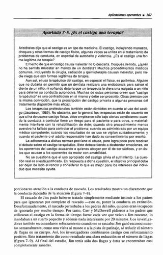 Aristbtelesdijo que el castigo as un tipo de rnedlcina. El maigo, incluyendo manazos,
choques y otrasformas de castigo físico, algunas veces se utilizaen el tratamiento de k
problemas de conducta, en especial de autodaiio y violencia. ¿Esel castigo una for- -
rna legitima de terapia?
El hecho de que elcastigocausa malestarno lo descarta. Despubs.detodo, Lquibn
!no ha sentido malestar en manos de un dentista? Muchos procedimisntos rnedicos g
comunes, incluyendo la cirugía, radiaeidny quimioterapia causan malestar, pera na-
die niega queson formas legitimas de terapia. $i.
3 Aun así, el usoterapkutico del castigo. en especlal el físico, es poiémico. Algulen
$ que no dudarla en permitir que un dentista realizara una endodoncia para salvar el
! diente de un nido, ni sonando dejaria que rtn terapeuta le diera una nalgada a un niño
2 para detener su conducta autonociva. Muchas de estas personas creen que "castigo
terapéutico" es unacontradieci&nen si m i m o y debe ser proscri?~.Mras piensancon
la misma convicción, que la proscripci6n del castigo privaría a ahunas personas del
i tratamiento disponible m8s eficaz.
S
1 Los terapeutas profesiona9estambibn están divididos en cuanto al uso del castl-
a go (Jacobson, 1989). No obstante, por lo general los terapeutas est&nde acuerdo en
que si hade usarse castigo físico, debe emplearse 8610 bajo cierlas condiciones: cuan-
$ do la conducta a controlar tiene un riesgo para el pactente P para otros, o material-
; mente interfiere Con la rehabilitación de este; cuando otro procedimiento menos
a aversivo ha fallado paracontrolar el problema: cuando es admlnictrado por unequipo
f mbdioo cumpstente; cuando los resultados de su uso se vigilan cuidadosamente; y
cuando el paciente o el adulto responsable han dado su consentimiento por escrito. !
1 La adherenciaa dichas nomas previene ef abuso, paro logra pcco para resolver j
t el debate sobre el castigo terapeutico, Este debate tiende a desbordar emociones, en $
los oponantes del castigo acusando a quienes aman por él de Ser sadicos, y en 6s- j
tos ciue acusan a las oponentes de matar con amabilidad. 4
No se cuestiona que el uso apropiado del castigo alivia el sufrimiento. La cees-
ft16n real es siestajustificado, En respuestaa dicha cuestión, el objetivo principal debe ,
$ ser dejar de lado eP rencor y considerar la que es mejor para los intereses del Indivi-
duo que necesiia ayuda.
I
S
1
prcíonaran atencióna la conducta de rascado. Los resultadosmostraronclaramenteque
la conducta dependía de la atención (figura 7-81.
El rascado de Jim pudo haberse tratado simplemente mediante instruir a los padres
para que ignoraran por completo el rascado -esto es, poner la conducta en extinci6n.
Deriufortunadarnente,el rascado perturbaba a lospadres del niño. quienes eran incapaces
de ignorarlo por mucho tiempo. Por tanto, C m y McDowell pidieron a lns padres que
utilisaran el castigo en la forma de tiempo fuera: cada vez que veían a Jirn rascarse, lo
mandabana un cuarto pequefioy además nada interesantepor 20 minutos. Losinvestiga-
dorestambién recomendaron reforzeimientocuando no serascaba:Jirn ganó reconocímien-
tos semanalmente, como una visita a1museo0a la pista de patinaje,al reducir el número
de llagas en su cuerpo. Así, los investigadores combinaron castigo con reforzamiento
positivo. Este tratamientodio comoresultadouna clara reduccibn en d número de llagas
(figura 7-9). Al final del estudio, Jim tenía s61o dos llagas y Bstas se encontraban casi
completamente sanadas.
 