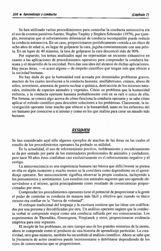 Se han utiljzado varios procedimientos para controlar la conducta autonociva sin
el usode eventos punitivos fuertes,HughesTarpley y Stephen Schmeder (19791,por ejern-
pro, mostraron que el reforzamiento diferencial de conducta incompatiblepuede reducir
la conductaautonciciva.En uncasu, proporciodarori periódicamentecomida a un chicode
ocho años de edad si, en lugarde golpearse la cara,jugaba constantementecon una pelo-
ta, En un lapso de 40 minutos, la tasa de golpearse la cara descenci6 rnhs de 90%.
Por supuesto, los temas analizados aquí no representan un recuento exhaustivo en
cuanto a las aplicaciones de procedimientos operantespara comprender la conducta hu-
mana y el desarrollode la sociedad. Pero dan una idea del alcance de dichas aplicaciones.
Hay pocas áreas,-si acaso alguna- de empeño científico que tengan mhs que ofrecer a
la sociedadhumana.
No hay duda de que Ia humanidad esta acosada por demasiados problemas graves,
muchos de los cualesinvolucran a la conducta humana;analfabetismo,crimen, abuso de
nifios, terrorismo, amenaza de guerra nudear o quimica,destrucción de los recursosnatu-
rales, extincihn de especies animales y vegetales. Citesc un problema que la humanidad
enfrena, y la conducta operanie humana probablemente estii en su raíz o cerca de ella.
Por fortuna,se conocealgo acerca de cómo funcionala conductaoperantey se sabe e6mo
aplicar el rn&todocientíficopara descubrir soluciones a los problemas. Claramente,la in-
vestigación operante tiene mucho que ofrecer a la humanidad, tanto en los esfuerzos dei
ser humano por conocerse a sí mismo y como en los que realizapara crear unmundo más
humano.
Se han mnsidcrado aquf s61o algunos ejemplos de muchas de las drtas en tris cuales el
estudio de los procedimientos operantesha pmbado su utilidad.
En la actuaiidad, e1 uso de reforzamiento positivo, rrioldeamienta y encadenamiento
sc da por sentado por parte de los entrenadoresprofesionales de animales y cuidtidares,
pero hace 50 d o s Cstos confiaban casi exclusivamente en el referzarniento negativo y el
castigo,
La autoconscienciaes una experienciahumana tan básica que diflcilmente se piensa
en ella en a l g h mmcnto y mucho menos se la consideracomo dependiente en el apren-
dizaje operante. Ser autoconsciente significa obseniar la propia conducta. incluyendo a
los pensamientosy sentimientos.Losestudioscon animales sugierenque uno aprendeob-
servindose a si mismo,quid principalmente como resultado de consccuencjas propor-
cionadas por otros.
Comprender losprocedimientos operantestiene cl potencial de proporcionar a la gente
el poder de c o n d a r su conducta de manera m5s facil y efectiva que cuando su único
recurso era confiar en la "fuerza de voluntad".
El enfoque tradicional del lenguaje y la escritura sostiene que las ideas son codifica-
daspor una personay decodificadaspor otra. Un anAfisisoperante sugiere qile la conduc-
ta verbal se comprende mejor como una conducta influida por sus concecirencias. Los
experimentos de Thomdike, Creenspoon. Verplanck y otros, proporcionaron evidencia
emplricaparaeste supuesto.
El inrigkt de los problemas,enotro tiempo uno de los grandes misteriosde la mente,
a h m se c~mprendccomo e1 prducto de una historia de aprendizaje particuIar. La crea-
tividad, otra panmisterio,tambidn ha sucumbidoal análisis cienLifico.Ahorace sabe que
laficuencia de actos creativospuede incrementarse o debilitarse dependiendo de los
Upos de consecuaicins que se proporcionen.
 