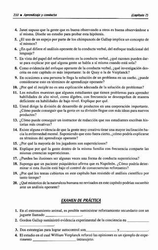 210 iApwrrdize y conducta (C~pil.~I07J
4. Janet supuso que la gente que es buena observando a otros es buena observándose a
sí misma. Diseñe un estudio para probar esta hipdtesis.
5. ¿E1 uso de un espejo por paste de los chimpancés de Galiup implica un concepto de
si mismos?
6. ¿Enqu& difiere el análisis operante de la conducta verbal, del enfoque tradicional del
lenguaje?
7. En vista del papel del reforzamiento en la condncta verbal, ¿qué razones pueden dar-
se para explicar por qué alguna gente se habla a sí misma cuando está sola?
8. Como evidencia del enfoque operante de la conducta verbal, ¿qué investigación des-
crita en este capítulo es más importante: la de Quay o la de Verplanck?
9. En ocasiones a una persona le llega la solución de un problema en un sueño, ¿puede
considerarse esto en términos de aprendizaje operante?
10. ¿Por qué el insight no es una explicación adecuada de Ia solución de problemas?
11. Los estudios muestran que algunos estudiantes que tienen problemas para aprender
habilidades de alto nivel, como álgebra, con frecuencia se desempeñan de manera
deficiente en habilidades de bajo nivel. Explique por qué.
12. Usted dirige la divisida de desarrollo de productos en una corporación importante.
¿Cómopuede conseguir que la gente en su división llegue con más ideas para nuevos
productos?
13. ¿C6mopuede conseguir un instructor de redacción que sus estudiantes escriban hís-
torias más creativas?
14. Existe alguna evidencia de que la gente muy creativatiene una mayor inclinación ha-
cia Ia enfermedad mental. Suponiendo que esto fuera cierto,¿cómo podría explicarse
en términos del aprendizaje operante?
15. por qué la mayoría de los jugadores son supersticiosos?
16. Explique por que la gente dentro de la misma familia con frecuencia comparte las
mismas creencias supersticiosas.
17. ¿Pueden las ilusiones ser algunas veces una forma deconducta supersticiosa?
18. Suponga que un paciente psiquiátrico afirma que es Napole6n. ¿Cómo podría deter-
minar si esta ilusión está bajo el control de consecuencias reforzantes?
19. ¿Por qué los temas cubiertos en este capituio han resistido el anilisis científico por
tanto tiempo?
20. ¿Que misterios de la naturaleza humana no revisados en estecapítulo podrian sucumbir
ante un anhlisis operante?
EXAMEN DE PR&17CA
1. En el entrenamiento animal, es posible suministrar reforzamiento secundario con un
juguete llamado
2. Gordon GalIup suministró evidencia experimental de la conciencia en
3. Dos estrategiaspara lograr autocontrol son Y
4. El estudio en el cual William Verplanck reforzólas opiniones es un ejemplo de expe-
rimento intrasujeto.
 