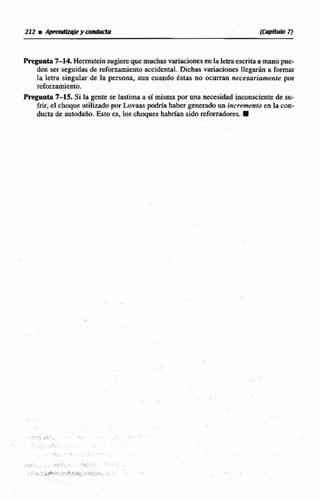 Pregunta7-14. Hmsteinsugiere quemuchasvariacionesen laletraescritaamanopue-
den ser seguidas de reforzamiento accidtntlil. Dichas variaciones Ilegtwh a formar
la letra singular de la persona, aun cuando éstas no ocurran necesariamente por
refommiento.
PregData7-15. Si la gente se lastima a simisma pw una necesidad inconscientede su-
frir, el choque utilizado por Lovaas podría haber perado nn incremento en la con-
ductade autodaño. Esto es, loa choques habrian sido refwzadores.W
 