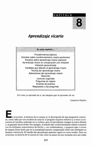 Aprendizqie vicario
ProcedimientosbásicosC:
Estudios sobre condicionamiento vicario pavlovlano ::v2
t j Estudios cobre aprendtzaje vicario operante
1,A
Aprendizaje vicario en comparaci6n con imitación
Imitacidn generalizada
Variables que afectan al aprendizaje vicario
i
Teorías del aprendizaje vicario m
2
,+ Aplicaciones del aprendizaje vicario qq?+
,+ *- w
-A "
m-- Resumen
-,*,,m Lecturas sugeridas
2
m-2 Preguntasde repaso
g Examen de práctica Ew
Respuestasa las preguntas
e
I E
m
Tal comoyo aprendo de ti, me imagino que tú aprendes de mC.
En ocasiones, Ia historia de la ciencia es Irm descripcidn de una progresión sosteni-
da, como subirpor una escalerade caracol;el progreso requiere esfuerzo y a veces se en-
cuentra al cienrificojadeando en un rellano, pero el movimientosiemprees hacia delante
y, en general, hacia amiba. Porejemplo, el estudio del condieionamie*to clásicocomenzb
con los brillantes experimentos de Pavlov y sus co!aboradores,y progres6 m i s o menos
de manera firme hasta que en la actualidad nuestra comprensiónsobre este fendmena es
bastante sofisticadaEl estudio del aprendizaje operantesiguió un curso similar. Pero, en
ocasiones,la historia de la cienciae s m8s como un pasee en una montaña rusa que como
 
