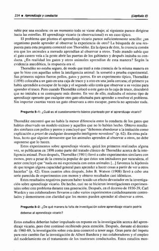 subirpor una escalera: mun momento todo se viene abajo; al siguiente parece dirigirse
hacia las estrellas. El aprendizaje vicano (u observacional) es un caso típico.
EF problemaque plantea el aprendizaje vicario parece suficientemente sencillo: ¿un
organismo puede aprender al observar la experiencia de otro? ha biisqueda de una res-
puesta paracsta preguntacornenz6conThorndike. En la irpocade éstc, Ia creencia común
era que los animales a menudo aprendían al observar a otros. Todo mundo sabia quc
el gato casero veía a la gcnteabrir las puertas de los gabinetesy despues imitaba sucon-
ducto. ¿Enrealidad los gatos y otros animales aprendían de esta manera? Según la
cvidcncia anecdhtica. la respuesta era si
Thorndike no extaba seguro. de modoque rmr6 a esta creenciade la misma maneraen
que lo hizo con aquellas sobre la inteligencia animal: la sonied6 a prueba experimental.
Sus primeros sujetos fueron pollos, gatos y pcrros, En un experimento tipico, Tborndike
(1 898) colocaba a un gato en una caja de truco y a otro enunajaula cercana;el pnmmya
habla aprendidoa escapar de la caja y el segundo $610tcnfa que observara su vecino para
aprender el truco.Pero cuandoThorndike colocó a este gatocn la caja de truco, descubrió
que no imitaba a su contraparte más diestro. En vez de ello, realizaba cl mismo tipo de
aprendizajeoperante que cualquierotro gato efectuabapara aprender ti resolver el problema.
Sin importar cuantas veces un gato observara a otro escapar, parecfa no aprender nada.
Pregunta 8 4 : ¿Cuáles el cuestionamient~bdsico planteadopor el aprendizajevicario?
Thorndike enconmi que no había la menor diferencia entre la conducta de los gatos que
habían observado un modelo exitoso y aqucHos que no lo habian hecho. Obtuvo resulta-
dossimilares con pollosy perros y concluy6quc “debernos abandonar a la imitaciiincomo
explicacih apriori de cualquierdesempeño inteligente novedoso" (p. 62). En otras pala-
bras, hasta que alguien demuestre que los animales aprenden al observara otros, no debe
suponerseque lo hacen.
Estos experimentos sobrc aprendizaje vicario, quiza los primeros realizados alguna
vez, se publicaron cn 1898 como parte del tratadoclbico de Thonidike acerca de la inre-
ligencia animal.Poco después, Thorndike(1 901 ) 3levO acaboexperimentos similarescon
monos, pero a pesar dc la creencia popular de que estos son imitadarespor naturaleza, el
autor concIuy6 que: "nada en mi expcricncia con estos animales [...]favorecela hip6tesis
dc quc tengan alguna capacidad general para aprcndcra hacer cosasa partirde ver a otros
hacerlas" (p. 42). Unos cuantos niiios después, John B. Watson (1908) llevo a cabo una
serie parecida de experimentos con monos y obtuvo resultados casi idénticos.
Estos resultados negativosparecen habcrtcnido un efecto devastadoren la investiga-
ción sobre aprendizaje vicario. De hecho, casi no se hicieron investigaciones experimen-
tales sobrc este problema durante una generlici6n. Despu&s,en el decenio de 1930-39,Carl
Wardcn y sus colaboradoresI levaron a cabo varios expcrimcntos cuidadosamente contro-
lados y demostraron con claridad que los manos pueden aprender al obscrvar a otros.
PreguntaG2:tDe que manera la falta de investigacidnsobre aprendizaje vicario podrla
deberte al aprendizajevkanto?
Estos estudios deberíanhaberimpulsadoun repunte en la investigación accrca del apren-
dizaje vicario, pero btc continu6 recibiendo poca atención. Después,durante el decenio
dc 1960-69,la iavestigacidnsobre esta irea c0rnenl.óa tenerauge. Gran parte del irnpetu
pasa este cambio fue la investigacióndc Albert Bandura y suscolaboradores y el empleo
del niodeiamiento en el tratamiento de los trastornos conductuales. Estos estudios mos-
 