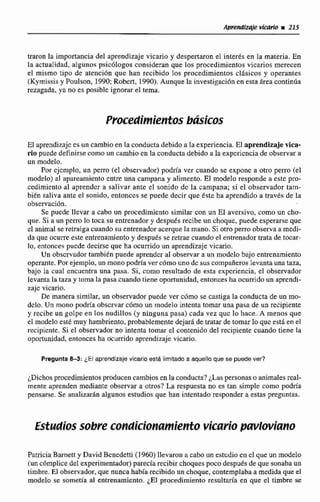 traron la importancia del aprendizaje vicario y despertaronel interés en Ia materia. En
la actualidad, algunos psicólogos consideran que los pmedímientes vicarios merecen
el mismo tipo de atención que han recibido los procedimientos dAsicos y operantes
(Kymissisy Poulson, 1990;Robert, 1990).Aunque la investigaci6n en esta Atea continúa
rezagada, ya no es posible ignorarel tema.
Procedimientos básicos
El aprendizajees un cambio en la conducta debido a la experiencia. El aprendizaje vica-
rio puede definirse como un cambio en la conducta debido a la experiencia de observar a
un modelo,
Por ejemplo, un perro (el observador) podrh ver cuando se expone a otro perro (el
modelo) al apareamiento entre una campana y alimento. El modelo responde a este pro-
cedimiento al aprendcr a salivar ante el sonido de la campana; si el observador tam-
bien saliva ante el sonido, entonces se puede decir que éste ha aprendido a través de la
observacibn.
Se puede llevar a cabo un procedimiento similar con un E1 aversivo, como un cho-
que. Si a un ptrro lo toca su entrenador y desputfs recibe un choquc, puede esperarse que
el animal se retraiga cuando su entrenador acerque Ia mano. Si otro perro observa a medi-
da que ocurre este entrenamientoy después se retrae cuando el entrenador trata de tocar-
lo, entonces puede decirse que ha ocufiido un aprendizaje vicario.
Un observador tambitn puede aprender al observar a un mwdclo bajo entrenamiento
operante, Por ejemplo, un mono podría ver cómo uno de suscompañeros levantauna taza,
bajo la cual encuentra una pasa. Si, como resultado de esta experiencia, el observador
levanta la taza y toma la pasa cuando tiene oportunidad,entonces ha ocurrido un aprendi-
zajc vicario.
De manera similar, un observadorpuede ver cómo se castiga la conducta de un mo-
delo, Un mono podría observar como un modelo intentatomar una pasa de un recipiente
y recibe un golpe en los nudillos (y ninguna pasa) cada vez quc lo hace. A menos que
el modelo este muy hambriento, probablemente dejarádetratarde tomar lo que está en el
recipiente. Si el observador no intenta tomar el contenido dlel recipiente cuando tiene la
oportunjdad. entonces ha ocurrida aprendizajevicario.
Pregunta8-3: ¿El aprendizaje vicario asta limitada a aquello que se puedever?
dichos procedimientos producencambiosenlaconducta?¿Laspersonaso animalesreal-
mente aprenden mediante observar a otros? La respuesta no es tan simple como podría
pensarse. Se analizarAn algunos estudios que han intentado responder a estas preguntas.
Estudiossobre condicionamiento vicariopavlwiano
Patricia Barnett y David Bcncdetti (1960)llevaron a cabo un estudio en cl queun modelo
(unc6mplice de1expfirnentador)parecla recibirchoquespoco después de que sonaba un
timbre. El observador, que nuncahabía recibidoun choque,contemplaba a medida que el
modelo se sometia al entrenamiento.¿El procedimiento resultaria en que el timbre se
 