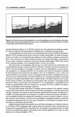 Figura1-2. Evolucióndelacondudaadaptativa.Loscambiesgeol~icos,comolaelevacióndelterreno,
'seleccionan" alospecesquepuedendominarlatarea.La hab~iidaddel saimbnpara"escalar"lamrrien-
te pudohaberevolucionadode esta manera.
capaz de dominarla(fgura 1-2). Skinher sugiere que otros patronesdeconducta comple-
ja (corno la migracibn) pueden haberse moldeado por el ambiente de Igual modo.
¿Existen patrones de acá611fijaen el comportamiento humano?Es difícil de afirmar.
Darwin (1,874) escribi6 acerca de los instintos sociales (incluyendo "el amor al elogio y
el temoralaculpa"} y de los instintos dc autopreservsci6n,codicia y venganza,entreotros.
Hace varios decenios, los libros listaban dwenas de instintos humanos, incluyendo el
sexuiil, socid, maternal y territorial {vease por ejempb, McDougall, 1908).Pero la lista
dc los instintos huanams se ha extendido menos a travh de los años.
Hoy día muchos investigadores afirman que no existen patrones de acción fija cn el
comportamienta humano, que los irisrintus atribuidos a la gentc carecen de carácter mo-
n6tono como los de pajaros y hormigas.La gente,como los chimpancCs,seacercade mn-
nera prospectiva a su pareja sexual de vez en cuando, pero entre los humanosel metodo
de. aproximación varía mucho de una culhiraa otra, de un individuo a otro, y aun en el
rnismoindividuo de un tiempo a otro. Los humanoshan inventadoel matrimonio, los ser-
vicios de citas, la proscituci6r1,los bares de soIteros. las columnaspersonales y todo tipo
dereglasy costurnbmparad&air c6mo. cuándo, dónde y conquiEnmilizarel acta sexual.
Existen fraaes ("líneas") que aIgunaspersonas siguen para acercarse a una pareja sexual
potencial ("Ho!a, jvienes aquí con frecuencia?'). La complejidad y variabilidad de IOS
rituales de apareamientoentre los humanos es un lejano eco de la conducta de aparea-
miento ectertotipicade los animales inferiores.
De igual modo puede describirse el llamado instinto maternal, En realidad, muchas
mujeres (así como muchos varones) desean tenerhijos, ptegerIos y criados;pero existe
unu gran variación en el modo en que las madres desarrolIan estas tareas. En algunas so-
ciedades, 10s niños pequeños son mimados y tomados en b r a s de manera constante, y
sus necesidadesrnfnimas se atienden de inmediato;en otras, los niiIos se dejan a sus pro-
pios recursos.Por otra parte, la mujer de las sociedades occidentalesretardaorenuncia al
rol materno tradicional cada vez con mayor frecuencia. Ciertamente10s patrones de ac-
ción fija no se desechan con facilidad.
, Quizáel mejorejemplo de un patr6nde acción fija en humanos es eI tabd del incesto.
E. O. Wilson (1978) argumenta que la gente tiene una aversión innata de aparearse con
miembros de su propia familia. Apoyando esto, cita estudios que muestran que los niños
criados cn los kibbutrim (gruposcomunaIes como familias grandes) casi nunca se casan
dentro de los kibbutz (Shcpher, 1971).
 