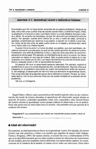 230 iA p m d I a k y conducta (Capítulo 8)
i
; ES probableque Viki no hayatenido recuerdosde sus padresbiológicos. Después de f
todo, tenia s61a unos cuantas dias de nacida cuando Keithy Catherine Hayes (1952) ;
i la adoptaron y la llevaron a casa. Los Hayes criaron a su hFjaadoptiva con gran cuida- h
do y afecto. Su empehe dio resultados, ya que Viki demostr6 ser extraordinariamente
i precor Por eiernpio. cuando tenia menos de un año y medio de edad, cornenl a 1
aprender, simplementepor observara sus padres, a sacudir los muebles y lavar tras- i
tos. Antes de los dos años de edad, podía verse en el espejo y ponerse lápiz labial
f mms había visto a su madre hacerlo.
Cuando Viki tenla entre 2 y 3 años de edad, sus padres, que eran psicólogos. de-
I cidieron sorneferla a prueba para ver qu4 tan bien podla aprender de obcewaraotros. r
Presentaronuna serie de problemas a ella y a algunos otros pequeAos de aproxima- :
! damente lamisma edad. Por ejemplo, enelproblema de la vara y lacuerda,los Hayes
; colocaban un objeta en una caja de madera. Colo se p d i atomar el objeto de la caja ;
i al golpear una cuerdacon lavara. Los Hayss demostraronle soluci6n correcta a4 pm- !
1 blema y despues dieron a Vikr la oportunidad de hacerlo.
I En general Viki tuvo un desempeñobastanle adecuado. Por ejemplo, resobid el 1
i problemade la vara y la cuerdadespuesde solo una demostración.Algunos niños que
trabajaron en el problema requirieron de cuatro demostraciones antes de resolver- iI
I lo. Sin embargo, el desempeño de Viki hizo más que demostrarel aprendizaje vicario.
z
; Hizo surgir todo tipo de preguntasacerca de la naturalezahumana. Porque, es irnpor-
4 tante decirlo, Viki no era como los niños con los cuales compitió en ta solución de los H
problemas.
Viki era un chimpancd. i3
f
- -'. - 7 - 7 x 2 -
SegBn Ashery Rarris, estas caracteristicasdel modelo (parche sobreun ojo y demos-
tración del estado de Animo) afectaban el aprendizaje del observador porque atraian su
atencibn. H estatus, cualidades agradables,edad, sexo, capacidad y otras características
del modelo afectan el aprendizajevicario porque inducen al observador a ver al d c l a .
Entre más atentoesté unobservadorhacia el modelo, m8s probabte será que aprenda de la
conducta del mismo.
PreguntaS 7 : Las caiacteristieas del modelo son kmportanies porque pueden inducir al
observador a
iEdad del obsewador
En ocasiones,laedadrepresentaun factor en el aprendizajevicario.Por ejemplo,los monos
jóvenes son mis pruclives a imitar a un d e l o que aquellos de mayor edad (Adams-
Curtissy Frqaszy, 19951. De manera similar,el estudio de Levy y cahboradores (1974)
que ya se describi6encontróque los niñostendían a imitar las elecciones de ilustraciones
de unamodelo, pera 10s resultados fuerondiferentes can observadores adultos: las conse-
cuencias de la conducta de fa modelo no tenían efecto sobre sus elecciones. Estos datos
 