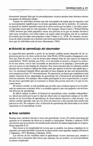 demuestran bastante bien que los procedimientos vicarios pueden tener distintos efectos
con grupos de diferentes edades.
Aunque los individuosjóvenesson más susccptibtesde imitar que Ios mayores, esto
no nccesariamente significa que losjóvenes aprendan m8s de los modelos. Al contrario,
en general los aduhos aprenden mejorde la observacibnque los niños, y los niños mayo-
res aprenden mejor que los m8s pequeños. Por ejemplo, Brian Coates y Willard Hartup
(1969) hicieron que niños pequeños vieran una película en la que un modelo llevaba a
cabo actos novedosos. Los observadores de mayor edad recordaronmás de la conducta
dcl modelo que los niños más pequeños (vtasc Yando ct al., 1978). No obstante, las per-
sonas de cdad avanzada son a menudo mds lentas parabeneficiarsede las experienciasde
otros que los individuos m6s jóvenes (Kawarnuia. 1963).
iHistorial de aprendizde del obsewfldor
La capacidad para aprender a partir de un modelo también puede depender de las ex-
perienciasprevias a la observaci6nde Este. John Wolfe ( 1 936) enseñó a chimpancésa uti-
lizar una ficha de poker o una de bronce para obtener fruta de una especie dc mdquina
expendedora. Wolfe tomaba una ficha, se la mostraba al animal y despuds la coloca-
ba en una ranura, con lo cual accionaba un mecanismo en la rn6quina y provocaba que
una uva cayera en una bandeja de alimento. Este autor encontr6que los animdes podían
aprenderde esta maneraa utilizar las fichas, pwo que aIgunos lo hacían mis &ido que o-
tros. Un chimpancb llamado Moosaprendió el m c o despuks de una sola demoutraci6n;
otros requirieron hasta237 demostraciones.En apariencia,un factorque contribuy6 a esta
amplia variacidn de las capacidadesde aprendizajefue el historial de aprendizaje de los
diversos animales.Por ejemplo, Moos había participadoen olros experimentos y es posi-
ble que haya aprendido que en ocasiones es buena idea prc-staratencidn a lo que los hu-
manos hacen.
De manera similar, es más probable que un niña cuya conductaagresivase ha refor-
zado en numerosas ocasiones imite a un modelo agresivoque otro pequeño canm histo-
rial difcrcnte de aprendizaje.
Es difícil separar la edad y el historial de aprendizaje como variables independicn-
tes. Quizh una raz6n par la que la edad del obscrveidores importante radique en las dife-
rencias en los historiales de aprendizaje de observadores mayores y más jóvenes. Los
adultos pueden aprendermás que los nifios de observar a otros porque han tenido m&s
practicaen ello.En cualquiercaso, el historialde aprendizaje del observadores un Factor
importante en el aprendizajevicario.
Muchas otras variablesafectan el curso del aprendizaje vicario. El estado emocional del
aprendiz en el momento de obsenrar al modelo es irnpmante. Warden y Jackson (1935)
encontraronque la excitaci6n emocionalpuedcinterferirdemaneraimportante en el apren-
dizaje (apartado 8-2).
Otro factor es la complejidad de la tarea que se modela. Las tareas complejas no se
aprendencon tanta facilidada travts de la observacibncomo aquellas simples (Hirakawa
y Nakazawa, 1977; Richman y Gholson, 1978).
Los efectos de las variables sobre el aprendizaje vicario muestran que, aunque a
menudo éste es bastante mis eficaz que entrenar sin un modelo, no necesariamente
es menos complicado.
 