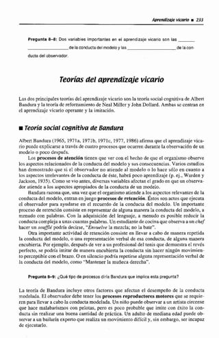 Pregunta ü-8: Dos variables importantes en el aprendizaje vicario son las
de la conductadel modeloy las de lacon-
ducta del obsenador.
Teor;ds del aprendizde vicario
Las dos principales tcorfasdel aprendizaje vicario son la teoría social cognjtivade Albert
Btindura y la teoría dc reforzamiento de Neal Miller y John Dollard.Ambas sc centran en
el aprendizaje vicario operante y la imitaci6n.
r Teoríasocial cognitiva de Bapidura
klbert Bandura (1 965, 1971a, 1971b, 197lc, 1977, 1986)afirmaque cl aprendizaje vica-
riopuede expijcarse a través de:cuatro procesos que ocurren durante la obsei-vaciónde un
modelo o poco despuh.
tos pmesos de atención tienen que ver con el hecho de quc e1 organismo observe
losaspectos relacionados de la conductadel modelo y sus consecuencias. Varios estudios
han demostrado que si el observador no atiende al modelo o lo hace s610 en cuanto a
los aqpectosirrelevantes de Ea conducta de este, habrá poco aprendizaje (p. ej.,Wmdcn y
Jackson,1935). Corno sevio antes, diversas variables afectan el grado en que un obstrva-
dor atiendea los aspectos apropiadosde Ea conducta de un modelo,
Bandura razona que, una vez que el organismo atiende a los aspectos relevantes di: la
conducta del rnde.10, entranenjuego procesos de retención.Éstos son actas queejecuta
el observador para ayudarse en el recuerdo de la conducta del modclo. Un importante
proceso de retención consisteen representarde alguna manerala conducta del modelo, a
menudo con palabras. Con la adquisición del lenguaje, a menudo es posible reducir la
conducta complejaaunascuantaspalabras.Un esrwdiantedecocinaque observa a un chef
hacesun soufflé podríadecirse. "Envuelve la mezcla; no la batev'.
Otra importante actividad de retenci6nconsiste en llevar a cabo de manera rcpctida
la conducta del modelo, o una representacion verbal de esa conducta, de alguna manera
encubierta. Por ejemplo, despues de ver a un profesionaldel tenis que demuestra el revés
perfecto, se podría imitar de manera encubiertala conducta sin hacer ningún movimien-
to perceptible c m el brazo.O en silenciopodriarepetirsealguna representaciónverbal de
la conducta del modelo, como "Mantener la muñecaderecha".
Pregunta 8-9: ¿Que tipo de procesos diiia Banduraque impllcaesta pregunta?
La teoría de Bandura incluye otros factores que afectan el desempno de la conducta
modelada. El observadordebe tener los procesus reproductoresmotoresque se requie-
ren para llevar a cabo la conducta modelada.Un ni30 puede observara un artistacircense
que hace malabarismos con pelotas, pero es poco probable que imite con éxi~ola con-
ducta sin realizar una buena cantidad de prhctica, Un adulto de mediana edad puede ob-
servar a un bailarín expertoque realizaun movimiento difícil y, sin embargo, ser incapaz
de ejecutarlo.
 