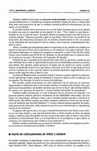 Bandura tambi&nafirmaque los pmesos motivacionales son importantes,en espe-
cial para determinar si se imitara una conductamodelada. Según esteautor, e1observador
debe tener una expectativa de que la conducta imitada producid refwzamiento; de om
modo, no la realizará.
Es pcsible ilustrar estos cuatro prwesos con facilidad. Suponga que la tía de aIguien
le señala una caja dc scguridad en una pared y le dicc, "Voy a abrir la caja fuerte y
después la voy 8 cerrar de nuevo. Si puedea abrirh, te puedes quedarcon todo lo que en-
cuentresadentro". Entonces procede a abrirla caja fuerte. Gira e! disco en sentido de las
manecillas del reloj hasta el número 20, en sentido contrario hasta el 40 y en sentido
de las manecillas del reIoj hasta 20. Jala Ea manija y abre Ia puerta, inmediatamentedes-
puts la cicrra.
Ahora, a medidaque esta persona observaloque hacesu tía. ariendecon cuidadoa Ia
mancra en que gira el disco de la caja fuerte y a los nilmeros en 10s que se detiene. Tam-
bienpuede representar su conducta al imaginar unpequeño y rollizoSan Nicolis (Santa
Claus)cuyas medidas sean 20-40-20, No obstante, es m8s probable quese repita en silcn-
cio (o quid ea voz alta),"20 derecha;40izquierda;20 derecha".
Después de quc su queridatía hademostrado c6mo abrirlacaja fuerte, puede ser que
e* individuo dcscc tener la oportunidad de practicar las habilidadesmotoras necesarias
para abrirla. Por ejemplo, podrla practicar tn algún tipo de modelo de carthn o podrfa
obtenerun duplicado exacto de la caja fuerte y practicar en el. Pero el que dicha persona
imite la conducta de su tia o que tan siquiera la atienda depender4 según Bandura, de si
espera recibir algode valor al abrir la caja.
La teoria de Bandura tieneunenormeatractivointuitivo,parececapturar la exgerien-
cia del aprendizajevicario scgún los humanos la conocen y quizá a esto se deba que sea
tan popular. No obstante, la teorfa no carece de problemas.
Por ejemplo, podría cuestionarse el valor explicativo de los pmesos de atcncibn.
Seguramentecs importante queel observadoratiendaa la conductade1rnoddo, Perojpar
quC una m o n a atiende a un modelo mientras que otra no la hace?iEn realidad difieren
en cuanto a sus "procesos de atención"o tienen distintoshistoriales de aprendizaje?
Tambikn podría cuestionarseel valer explicativo dc 10s procesos de retenci6n. Las
pcrsonris parecen realizar prActicas encubiertas de las habilidades observadas. Sin em-
bargo, los rnurciélrigos, pichones, ratas y otros animales pueden aprender a través de la
observación,¿Esrealista suponer que dichos animalesaprenden a través del tipo dc pro-
cesos de reteinQ6nque describeBandura? Y si estas criaturaspucdan aprender ~inelabo-
rado~procesos de retencidn, &debesuponcrsc queéstos son esenciales para el aprendizaje
vicario en los humanos?
Si alguicri sabe quesu tía es rica, que a menudo las personasricas tienencosas valio-
sas en sus cajas fucnes, y que con frecuencia éstas se abren al girar un disco de alguna
mancsa, entonces muy bien podrfa ser que esa persona espere que el abrir la caja fuerte
producirá un reforzamiento. Pera ¿es la expectativa dc la recompensa lo que explica su
conducta o las experiencias que conducen a esa expectativa?
Debido a dichos problemascon la teoria dc Bandura, muchos investigadores prefie-
ren la teoria de reforzamiento de MiIler y Dollard.
Ec posible consideraral aprendizaje vicario como simplemente una variación del entre-
namientooperante. Según este punto de vista, que propusieron inicialmenteNeal Miller y
John Dollard (1941; vdasc Skinner, 1969, para un analisis similar), los cambios en la
 