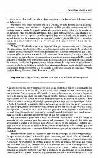 conducía de un observador se deben a las consecuencias de la conducta dtl o b s e d o r ,
no del modelo.
Supóngase que. segltn sugieren MiIIer y Dollard, un niiio escucha que su padre re-
gresadel trabajo y corre a saludarla. Supóngase tarnbienque el hemano menor de1nino
lo sigue hasta la puerta. Si el padre saluda alegremente a ambos niños y le da a cada uno
un caramelo, ¿quéconducta ha refomado? En el caso del niño mayor, la conducta refor-
zada es la de correr a la puerta cuando su padre llega a czm, En el caso del menor, es el
actodc imitar a su hemiano mayor en cuanto a ir hacia la puerta. Dicho de otra manera,
el niiio menor aprende que ir a la puerta cuando su hcrrnano mayor lo hace tiene re-
compensa.
Miller y DolIardrealizaron varios experimentos que sustentaron su temía. Por ejem-
plo, encontraronque las rata.%podían aprendera seguir a otra rata a travks deun labennto
si dichos actosde imitaciónrecibían un refonamImto.Tarnbidndemostraronque Ia imi-
taci6n en niñosestaba en función del reforzamiento. En un estudio, los niaos podlan nb-
tener dulces de una máquina si manipulaban la manija de manera adecuada. Un modelo
utilizabala rndquinajusto antes que el niño.En unacondición, si éste imitaba la conducta
del modelo, la rniiquina le proporcionaba dulces: en otra, la rnaquinaproporcionabadul-
ces sólo si el niñono irnitubaal modelo. Los niños aprendierona imitaral modelo cuando
la imitacidn tenia recompensa y n no hacerlo si esto les atorgaba un beneficio (véanse
también Baer y Sherman, 1964: Baer et al.. 1967).
Pregunta 8-10: Segln Milter y Dollard, uno imita a los modelos exitosos porque
Algunos psicólogos han preguntado por quC, si un observador recibe rcfmamiento por
imitar la conducta de un modelo, los actos imitativos ocurren incluso c~inndoéste ya no
está presente. Por ejemplo, un niño puede ver que su hermano mayor colre a la puerta,
pero se le impide que imite este acto. Varios minutos despuh, cuando ei niño nstli libre,
puede correr hacia la puerta aunque su hermano mayor ya no modcle su conducta. Este
fen6menoparece complejoaE principio,pcro no plantea iin problema especial para Miller
y Dollard. A menudo se continúa baja la intluencia de un estímuloque ya no esta presen-
te. Por ejemplo, puede ser que uno vea el anuncio de una película un día y vaya al cinc al
dia siguiente; el anuncio ya no está presente, pero continua afectando la conducta, En
general. los estimuios tienensus efectos más poderosos de inmdiato, pero puedencon&
nuar afectando Srt conducta mucho después de que han desapare&do.
Un problema más grnvc con la tearía es que con frecuencia la irnitacidn ocurre en
auscncia de reforzamientepara la conducta del obseniador. Par ejemplo, los niñas quc
aprendieron a imitar a un modelo para obtener dulces de una rngquina, irnilaron des-
pués a otms modelos en otras situaciones,aunque no recibieron refommiento por ello.
Si la conductaimitativa es el productodel reforzamiento¿porqub los niños imitarona estos
modelos?
Dicha conducta puede explicarse en thninos del concepto de imitación generaliza-
da, que se analiz6- antes. La imitacidn generalizada sugiere que el reforzamiento de la
conducta imitativa da por resultado una tendencia generala imitar la conducta modelada.
A tmvks del reforzamiento se aprendea imitar no s6!0 a un modelo particularque realiza
una respuestaespecifica, sino también a otros modelos que hacen otras respuestas. Los
observadores aprenden, medianteel reforzamjento de su conducta,a observar e imitar la
conducta de modelos exitosos y a evitar la imitaciiinde aquellos que no lo son. Incluso
pueden aprender a imitar a modelos cuya conducta producc consecuenciasneuoas,si en
 