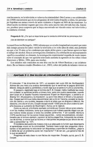 con frecuencia, en la televisidnse refuerzaIa criminalidad. OttoLarsen y sus colaborado-
res (1968)encontraronque en los programas de televisidn dirigida%a niños, los persona-
jes lograban sus merasa travEs de actos violentos a ilegalesea 56% de las ocasiones. La
observaci6n incidental sugiere que esta cifra sería mucho m8s elevada hoy did. Enton-
ces, produce poca sorpresa que se haya encontrado un vínculo entre ver televisivn y
la conducta criminal.
Pregunta 8-1 2: por qub es importanteque la conducta criminalde los personajes ficti-
ciosde televisiónse castigue?
LeonardEron(enDeAngelis, 1992) informa que un estudiolongitudinalencontr6queenm
más tiempo pawan los niños vjeiido la televisión a los ocho años de edad, mas probable
era que a loa 30 años se les condenarapor algúndelito grave y que fueran agresivos baja
el influjodel trlcohol. Éstaes investigrici611correlativay la correlaciónnonecesariamente
significa causalidad; no obstante. la investigaci6n experimental respalda de modo impor-
tante el concepto de que ver agresión televisadaaumenta la agresión en los niños (vbnse
Huesmann y Miller, 1494, para una resefia).
Los estudios más conocídos en esta Area son 10s de Alben Bandura y sus colabota-
dores.En un famosoestudio(Bandura er al., 19633,niñosde!jardfn de infantes vieron un
El mi&rcoles 19 de diciembre de f 971, un pasajero del vuelo 305 de Nurthwestern
Airlines dio una nota a la azafata demandandoque la aemlinea le pagara $2001100
dólares. Despuesabríb su portafoliosy revelo algoque se parecla mucho a unabomba.
El pasajero,registradobajo el nombrede D. B. Cooper, habla meditado lascosas
can cuidado: la aeralinea tendría el dinero listo, junto con cuatro paracaídas, mando
aterrizaran en e Saattle-Tacoma lnternational Airport en Washinglon, o perderia un
Boeing 727,36 pasajerosy latripulacion. La aeroiínea obtuvo el dinero y los paracai-
das. Cooper perrnitibque todosdescendieran del avión en Tacoma, excepto la tripula-
ci6n de cabina y una azafata; después ordenb al piloto que se dirigiera a MBxico. No
obstante, unavez en el aire, Cooper escapo desde 10000pies de altura sobre lacam-
pina boccosa al sudoeste de Washington. Nunca se le capturó.
Como es natural, el brillante atentado wmetldo por Cooper obtuvo gran cobertu-
ra en los medios noticiosos, tanta que cualquiera que hubiera querida seguir sus pa-
sos hubiera tenido acceso a todos los detalles pertinentes. Y así sucedi~.Bandura
(1973) escribid que "en los pocos mesessiguientes...varios secuestradores. envalen-
tonados por el exitoso ejemplo, copiaron la táctica especifica, incluyendo las amena-
zas de bomba, a menas que se hiciera un intercambio de pasajeros por dinero de res-
cate y paracafdas"(p. 107).
El incidentedemuestra de manera m& que adecuada la funcibn que desernpefia
el aprendizaje vicarfo en la criminalidad. Tambien hace surgir dos preguntas Intere-
santes: si Laspersonas no estuvieran tan dispuestasa aprender da modelos,idejaría
e[delito da ser un problema social tan irnpoflante?Y de ser asir Lae ganaria mAsde
lo que se perdería?
Preguntas de esta clase no son fáciles de responder. Excepto,quiz8, para D. B.
Cooper.
 