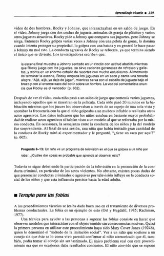 video de dos hombres, Rocky y Johnny, que interactuaban en nn salón de juego. En
el video, Johnny juega can dos coches dejuguete, animalesda granja de plgstico y varios
otrosjuguetes atractivos.Rocky pide a Johnny que comparta susjuguetes, proJohnny se
niega. Entonces Rwky golpea varias veces s Johnny con una pelota de goma, lo domina
cuandointenta proteger su propiedad,lo golpeacon una betutay en general le hace pasar
a Johnny un mal raro. La conducta agresiva de Rocky se refuerza,ya que termina siendo
el dnico que se divierte. Loa investigadores escriben que:
laescena finalmuestraa Johnny sentado en un rincón con actitud abatida mientras
que Rocky juega con los juguetes, se sirve racionesgenerosas de refresco y gaile-
tas, y monta en un enormecaballode resories can mucho entusiasmo,AL momento
de terminar la escena, Rocky empaca los juguetes en un saco y canta una tonada
alegre, "Aij6, aij6, ya dejo de jugaf', mientras se va conel cabatlo dejuguete bajo el
brazoy con el enormesaco del botínsobre un hombro. Lavor del comentarista anun-
cia que Rocky es el vencedor (p. 602).
Despues de ver el video, cada niño pasá a un sal611dejuego que contenía variosjuguetes,
incluyendo aquellos que se muestran en h pelfcula. Cada nifío pasó 20 minutos en la ha-
bitacibn mientrasque losjueces los observaban a través de un espejo de una sola vista y
anotabanla frecuenciacon laque el niño golpeabaa un muiíeco inftabfe a realizaba otros
actos agresivos.Los datos indicaron que los niños estaban en bastante mayor probabili-
dad de realizar actos agresivos si habían visto a un modeled que se reforzabapor la mis-
ma conducta. En ocasiones,la semejanza entre la conductade los niííos y la del modelo
fue sorprendente. Al final de una sesión, una nifia que había imitadogran cantidad dt
la conducta de Rocky mirO al experimentador y le preguntó, "¿tieneun saco por aqul.'
(p. 6051,
Pregunta&13: Un niiio ve un programa de televisión en el que se golpea a un niño por
robar. iC~&lesdos cosas ES probableque aprendaal observar esto?
Todavía se sigue debatiendo la participaci6n de la televisión en la promoci6n de la con-
ductacriminal, en particularde los actosviolentos. No obstante. existen pocas dudas &
que presenciarconductas criminales o agresivas por televisión influyeen laconducta so-
cial de los niños y que esta influencia persiste hasta la edad adulta,
iTempiapara las fobins
A los procedimientos vicarios se les ha dadobuen uso en el tratamiento de diversos pro-
blemas conductuales. La fobia es un ejemplo de esto (Ost y Hugdahl, 1985; Rachman,
1973).
Una t h i c a para ayudar a las personas a superar las fobiss consiste en hacer que
observen modelos que interaclúan can el objeto temidosin consecuencias nocivas. Quizá
la primera persona en utilizar este procedimiento haya sido Mary Cover Jones (1924b3,
quien lo denominó el "método de la imítación social". Ver a un niño que sostiene a un
conejo sin que éste se lo coma vivo pareció confirmar al niño atemorizada que él, m-
bién, podía tomar al conejo sin ser lastimado, El hito problema reni con este p r ~ e d í -
miento era que en ocasiones daba resultados contrarios. El niño atrevido que se -pone
 
