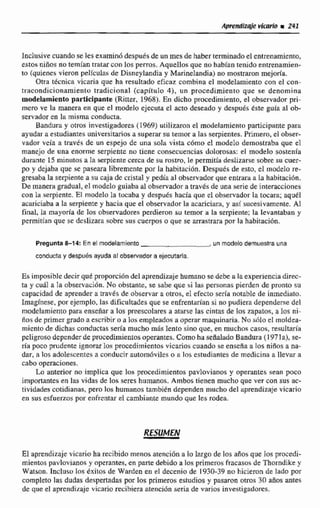 AmMlzqje vicario m 241
Inclusive cuando se lesexaminó despuesde un mes de haberterminadoel entrenamiento,
estos nifios no temfan tratar con los perros. Aquellos que no habían tenido entrenamien-
to (quienes vieron pellculas de Disneylandia y Marinelandia)no mostraron mejoría.
Otra ticnica vicaria que ha resultado eficaz combina el modelamiento con el can-
tracondicionarniento tradicional (capitulo 4), un procedimiento que sa denomina
modelamiento participante (Ritter, 1968). En dicho procedimiento, el observador pri-
mera ve la manera en que el modelo ejecuta el acto deseado y después Cste guia al ob-
servador en la misma conducta.
Bandura y otros investigadores (1969)utilizaron el modelamientoparticipante para
ayudar a estudiantesuniversitariosa superar su remor a las serpientes.Primero, el obser-
vador veía a través de un espejo de una sola vista c6rno el modelo demostraba que el
manejo de una enorme serpiente no tiene consecuencias dakorosris: el rndelo sostenía
durante 15 minutos a Ea serpientecerca de su rostro, le permitía deslizarse sobre su cuer-
po y dejaba que se paseara libremente por la habitacibn. Dtispuer;de esto, el modelo re-
gresaba la serpiente a su caja de cristal y pedía al observador que entraraa la habitacidn.
De manera gradual, el modeloguiaba al observador a travb de una serie de interacciones
con la serpiente. El modelo la tocaba y después hacía que el observador la tocara; aquél
acariciaba a la serpientey hacia que el observadorla acaricixri, y así sucesivamente. Ai
final, la mayoría de 30s observadorea perdieron su temor a la serpiente; la levantaban y
pemititin que se deslizara sobre sus cuerposo que se arrastrara por la habitacibn.
Pregunta 8-14: En el modelamiento.un modelo demuestra una
conducta y despuésayuda al obsemdor a ejecutarla.
Es imposible decir qué proporcióndel aprendizajehumano se debe a la experiencia direc-
ta y cuil a Ia observaci6n.No obstante, se sabe que si lau personas pierden de pronto su
capacidad de aprender a b v 6 s de observar a otros, e1 efectoseria notable de inmediato.
Imaginese, por ejemplo, las dficuliades que se eafrenluían si no pudiera dependerrie del
modelamientopara enseñar a los preescolares a atarse las cintas de Ios zapatos, a los ni-
Tios de primer grado aescribiro a los empleados a operar maquinaria. No &lo el moldea-
micnlo de dichas ctinductasseda mucho m& lento sino que, en muchoñ casos, resultaría
peligroso dependerde procedimientosoperantes. Comohu ~eñaladoBandura (1 971a), se-
ria poco prudente ignorar los procedimientos vicarioscuando se enseña a las niños a na-
dar, a los adolescentes a conducir automóviles o a los esltudiantes de medicina a llevar a
cabo operaciones.
L.a anterior no implica que los procedimientos pavlovianos y operantes sean poco
importantes en las vidas de les seres hamanos. Ambos tienen mucho que ver con sus ac-
tividades cotidianas, pero los humanos tambien dependen muchodel aprendizaje vicario
en sus esfuerzos por enfrcntm el cambiante mundo que les rodea.
RESUMEN
€1 aprendizaje vicario ha recibido menos atención a lo largo de los aiios que los procedi-
mientos pavlovianos y operantes, en parte debido a los primeros fracasosde Thorndike y
Watson. Incluso los éxitos de Warden en el decenio de 1930-39 no hicieron de lado por
completo las dudas despertadas por los primeros estudios y pasaron otros 30 años antes
de que el aprendizaje vicario recibiera atención seria de varios investigadores.
 