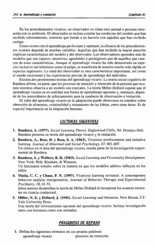 En los procedimientosvicarios, un observadorve c6mootro animal opersona inter-
actúa con su ambiente. Elobservadorse inclina a imitar las conductasdel modeloque han
recibido reforzamiento, mientras que tiende a no hacerlo con aquellas que han recibido
castigo.
Comoocurrecon cl aprendizajepnvlavianoy operante,Iaeficaciade los pmedimien-
tos vicarios depende de muchas variables. Aquellas que han recibido la mayor atencibn
implicanaracterísticas del modele y del observador. Los observadores aprendenmás de
modelos que son capaceri, atractivos,agradablesy prestigiosos que de aqueI1os que care-
cen de estas caracterfsticas.Aunque el aprendizaje vicario ha sido demostrado en espe-
cies inclusive tan inferiorescomoel puIpo, se manifiesta de manera mucho mTisdpida en
especies superioses. La edad del observador es otra caracteristica importante, así como
el estado emocional y las experiencias previas de aprendizaje del individuo.
Existendos prominentes teoríasdel aprendizaje vicario. La teoría social cagnitivade
Bandura afimin,en parte, que los procesosde atención y retención de la persona que ocu-
m n mientras observa a un modelo son mciales. La teorla Miller-Dollard supone que e1
aprendizajevicario es en realidad una f m a de aprendizaje operantey, entonces, depen-
de de los antecedentes de reforzamientopara la conducta de observación e imitacidn.
E1 valor del aprendizajevicarioen la adaptaci6n puede observarseen estudios sobre
obtención de alimentos, criminaIidad y tratamiento de las fobias, entre otras áreas. Es de
especial importanciaen la adaptación humana.
l. Bandura, A. (1977). Socid LeamEng Theory. Englewood Cliffs, NJ:Prentice-Hall.
Bandura presenta su teoria del aprendizajevicario y la imitacih.
2. Bandura, A., Ros,D. y Ross, S. A. (1963). Vicarious reinforcement and imitative
learning. Jounurl of Abnormal and Social P.rychology, 67,601-607.
Un dásico en el área del aprendizaje vicario, reseña parte de la investigacidn exptri-
mental de Bandura.
3. Bandura,A. y Walters, R. H. (1963). Sucia1Learning and Personality Development.
New York: Holt. Rinehart, & Winston.
Un fascinante estudio sobre la manera en que los modelos adultos influyen en los
niííos,
4. Masia, C. C.y Chase, P.N. (1997). Vicarious leaming revisired: A contempom-y
behavior aaalytic interpretation. Journal of Behavior Therapy and Expcrimenrrrf
Psychialry, S8,41-51.
Estos autores desarrollan la teorb de Miller-Dallardal incorpornr los avancesrecien-
tes en ciencia conductuai.
5. Mller, N. E.y Dollard, J. ((1942). Social Learnin~and Imitario~.New Haven, CT:
Yale University Press.
Una temía del refonamiento operante del aprendizaje vicario. Incluye investigaci6n
tanto mn humanos como con animales.
1. Defina los siguientes t&minosen sus propias palabras:
aprendizajevicario procesos de retencih
 