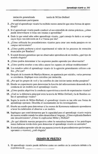 imitaci6ngeneraiizada teoría de Miller-DolEard
modelamiento participante
2.¿Porqué el aprendizaje vicario ha recibida menos atencibn queotras formas de apren-
dizaje?
3. Si el aprendizaje vicario puede conducir al uso extendido de ciertas pricticas, jcbrno
puede determinarse si tstas son innatas o aprendidas?
4. Dado lo que usted sabe sobre aprendizaje vicario, ~ q u 6consejole daría a un amigo
cuyos hijos ven televisión de 4 a 5 horas por día?
5. iCdrno utilizaría los procedimientos vicarios para crear una moda pasajera en un
campus universitario?
6. iC6mo podría probarse a nivel experimental el valor de los procesos de retención
enunciados par Bandura?
7. Si usted deseara garantizar que un observador aprendiera de un modelo, ¿qué tipo de
modelo aiegíría?
8. LCbrno podría determinar si las serpientes pueden aprender por observaci6n3
9. iC6mo podría enseñar a una niña a atarse los zapatos sin utilizar rnodelamiento?
10. Los estudios sobre el aprendizaje vicario de la agresión generalmente utili;ran a ni-
ños. quC?
11. Después de la muerte de Marilyn Monroe. en aparienciapor suicidio,vanas personas
se suícidaron. Explique estos suicidios por imítaci6n,
12. ¿Porqut las grupos de rock y las estrellas de cine inician tantas modas pasajeras?
13. Diseñe un experimentopara determinar la funcihn del reforzamiento demoradode la
conducta de un rndelo en el aprendizajevicario.
14. ¿Cómo podría adquirirsela conducta s~~persticiosaa trtiv6sde experienciasvicarias?
15. iCuál es la diferenciaprincipal entrc la teoría de Miller-Dollard y la de Bandura so-
bre el aprendizaje vicario?
Id. Según la teoria de Miller-Dollard, el aprendizaje vicario es tan s61e una forma de
aprendizaje operante. Describa el razonamientode lns investigadores.
17. Diseiie un estudio para determinarsi los monos de Kawamurn realmenteaprendieron
a lavar los tubbrculos al observara un modelo.
18. Supóngaseque usted demueñtm que la capacidad para el aprendizaje vicario mejora
de manera notablecuando los niñosdesarrollanel lenguaje.iCómo explicaría Baíidum
este descubrimiento? iC6mo lo e x p l i c h n MiIler y Dollard?
19. LE^ qué diferida nuestra pwspectiva sobre la naturaleza humana si los psic6logos
nunca hubieran tenido éxito para demostrar el aprendizajevicario en animales?
20, Si usted pudieraaprenders6l0de unamanera (a través de procedimientos pavl~vianos,
operantes a vicarios), j d l elegiría?
1. El aprendizaje vicario puede definirsecoma un cambio en la conducta debido a Za
experiencia de
 