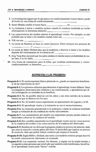 2, Lainvestigacf61-1sugiereque lo que parecesercondicionamiento vicarioc15sic0, puede
de hecho ser una forma de condicionamiento
3..Sasan Mineka estudi6 el temar hacia en
4. La tendencia a imitar a modelos incluso cuando la conducta modelada no rccibe
reforzamiento se denomina imitación
5. Las característicasdel modefoafectan al aprendizaje,vicario. Por ejemplo, es más
probable que se imite a los modelos cuando Estos son
6. Viki era una
7. La leoria de Bandusa se basa en cuatro procesos, gstos incluyen los.procesos de
Y
8. La teorÍa de Miller-hllard dice que la tendencia a observare imitar a los modelos
depende del reforzamientode la conductadel
9. Zing Yang Kuo encontrb que los gatos estabanen mucha mayor probabilidadde ma-
tar raras si se les habla
10. Una forma de tratamiento para la fobia, que combina modelamiento y contra-
condicionamiento.se denomina
Pregunta 8-1. El cuestionamientobásico planteada es, ¿puede un organismo btneficíar-
se de las experienciasde otro?
Pregunta8-2. Losprimerosesfuerzosparademostrarel aprendizajevicariofallaron. Otros
investigadoresobservaron esta conducta y sus consecuencias, y aprendieron que di-
cha investigación no resultaba en un beneficio.
Pregunta 8-3. No. Es posible observar con los oídos y con ohos sentidos de la misma
manera en que se observacon los ojos.
Pregunta 8-4. No.El modelo nunca experimenta un apareamientodel juguete y el EI.
Pregunta 8-5. El aprendizaje vicario y la imitacidn no son lo rnismo/sindnirnos.
Pregunta 84.La imitación generalizada es la tendencia a imitar la conducta modelada
aunque la imitaci6n de esa conducta no reciba rt.forzramimru.
Pregunta%7. Las características del modelo son importantes porque pueden inducir al
observador a observas la coducra del modelo.
Pregunta 8-8. Dos variables importantes en el aprendizajevicario son Eas con.~ecuencias
de la conducta del modelo y las ~onsecuencfasde la conducta del observador.
Pregunta8-9, Banduratal vez diría que la preguntalmpIicaun procesode atención, dado
que arrae la atenciiin a ciertas partesdel texto. O quizá diría que implica un proceso
de retención, dado que podría inducir conducta que mejora el rmutrdo.
Preganta 8-10. SegúnMiller y Dolld, uno imita a losmodelosexitosos porquehacerlo
ha tenido consecuencias reforranres en el pasado.
Pregunta 8-11. Las respuestas variarln. No obstante, si alguna vez ha tenido hambre y
ha seguidoao mpersonas que usted sabe que también estan hambrientas. ha utiliza-
do el aprendizaje vicario para "buscar" comida.
 