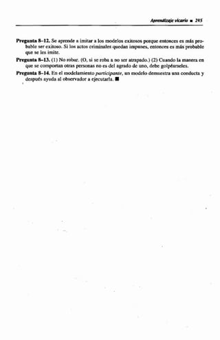 Pregunta 8-12. Se aprende a imitara los modelos exitoso$porque entomeses mispro-
bable serexitoso. Si 10s actos criminales quedan impunes, entonces es másprobable
que se les imite.
Pregonta S13. (1) No w h . (O,si se roba a no ser atrapado.)12) Cuando la manetata
que se comportan otras personas no es de1agrada de uno.debe gol@des.
Pregunta8-14 En e1 modelamientoparlicipante, un d e l o demuestra nna conducta y
despues ayudaal observador a ejecutarla.
1
 