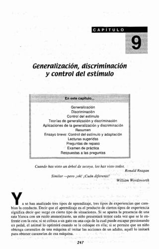 Generaliz~cI6~1,discriminación
y control del estímulo
I d Generallzaci6n
5I: Discriminación
2 1!
m
*+b Control del estímulo S
% Teorlas de generalizacidny discriminación'"
M
g.,,- Aplicaciones de la generallzaciiin y discrimrnacibn 4. e m
z= Resumen -w
Ensayo breve: Control del estírnwla y adaptaci6n 2
Lecturassugeridas -2
II
Preguntas de repaso2*
*-- Examen de prdctlca+"
2- Respuestas a las preguntas E
m
S,
Cuando has ví.rfn un árbol de secoya, los has visto icrdos.
Ronald Reagdn
Similar -pero j ~ h !íCudn diferente!
'
WillimWordsworth
Ya se han analizado im tipos de aprendizaje, í m s tipos &experiencias que carn-
h a n la coadurra. Decir que $1 aprendizaje es el productode ciertos tipos de experiencia
significa decir quc surge en cierto tipo de situaciones. Si se aparea la presencia de una
rata Manca con un ruido atemorizante,un niño presentara temor cada vez que se le en-
frente con larata; si se coloca a un gato en una caja de la cual puedeescapar presionando
un pedal, el animal lo oprimirA cuando se le coloque en ella; si se permite que un niña
obtenga caramelos de una rnaquina al imitar las acciones de un adulto, aqda lo imitad
para obtener carmelos de esa miquina. .
. -
247
 