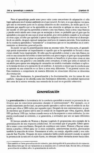 Pero el aprendizaje puede tener poco valor como mecanismo de adaptaci6n si sólo
logra aplicarseen el mismo ambienteen el que ocurriú. Es raro, si es que algunavez pasa.
que uno se encuentrejusto eri la misma situación en dos ocasiones, de modo que es im-
poaante que aquello que se ha aprendido en una sinraci6n ic aplique en otras nuevas. Y
sísucede: el niño que ha aprendido a temer a una rata Manca, teme a otrasratas blancas
y puede sentir miedo ante cosas que se asemcjan a estas; es probable que el gato que ha
aprendidoa escapar de una caja al.pisarun pedal, pise otros pedales cuando se le coIoque
en otras cajas;el niiioque aprendea operaruna mdquina a través de obscrvar el desempe-
ño de un adulto, después operara mAquinas similares de manera parecida. Esta tendencia
dc Ia conducta aprendida a "extenderse"a situacionesque no se enconirabanen el cntre-
oarniento se denomina gememlización.
Se puede ver que la generalizaci~ntiene un enorme valor. Por otra parte, el aprendi-
zaje puede representar un impedimentasi aquella que se ha aprendido se llevara a situa-
ciones donde fuera inapropiado. EI niño que. ha aprendido a temer a una rata blanca no
está en una situaciónfavorable si teme tambiéna un perro negro; el gatoque ha aprendido
a escapar de una caja al pisar nn pedal no obtiene un beneficio si pisa otras cosas en una
caja que tiene una gancho y una armella como cerradura;el niño que imita d método de
unadultopara operar una máquin? de caramelos no tendríaresultados similares si aplica-
ra la misma técnica a la operaci6n de un reléfono.A menudo es mcjor que Ia conductaque
se aprende en una situación no se lleve a otras muy diferentes. Y en general.ocurre eso.
Esta tendencili a comportarse de manera diferente en situaciones divervas se denomina
discriminacldn.
&tos dos fenómenos,la generalizacibn y la discriminación, son los temas de este
capitulo, Aunque se les aborda como dos fenómenos diferentes,en rcalidad representan
dos caras de la misma moneda; una moneda sin la cual no es posibIe sobrevivir.
La generaIizaci6nes la tendencia de la conducta aprendida a ocurrircn presencia de es-
tímulos que no estuvieron presentes durante el entrenamiento*. Por ejemplo, en cl
condiciorramientopavloviano,un perro puedc aprendera salivar ante el sonidode un dia-
pas6n que viha a 1000ciclos por segundo (cps),Despues de este entrenamiento, se pue-
de encontrar que el perro saliva ante el sonido de un diapasón que vibra, digamos, desde
950 cps hasta 1100cps. inclusocuando nunca se le ha expuestoa estos estimulas, La res-
puesta condicional se extiende, a se generaliza. a estimulos que son un tanto diferentes
del EC.
El famoso estudio de Watson y Rayner (capitulo 4) proporciona otro ejemplo de la
generalizaciónde una respuesta condicional.Se recordad que el pequeno A l h apmn-
di6 a temer a una rata blanca. Despuks de establecer este temor, Watson y Rayner some-
tieron a prueba a Albert para ver si otros estímulos, anteriormente neutros, provoceirian
también la reaccidn de temor. Presentaronal niñio, un conejo, algodiincrudo y una más-
cara de San Nicolas. Ninguno de estos estímuloshabia estado presente cuando se apareó
la presencia de la rata con el midofuerte,no obstank Mbert mostraba temor haciaellos.
* EstotambiEn sellamagmeralización de esi~mulos,para distinguirlo delagcneralizacidn de respuesta,
Esta ditima timc quc ver con variacionesen la respuesh ante un cstimulo dado. Eneste libro, el término
genernlimcidn se refiutsó10a la gcneralizacidnde estímulo.
 