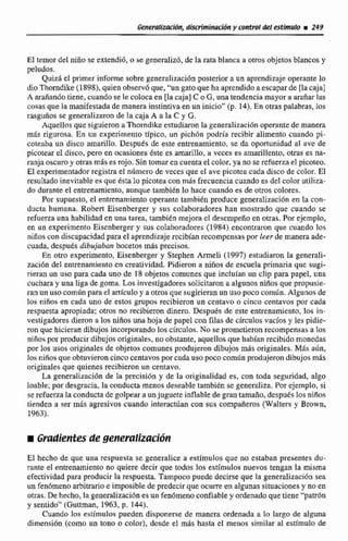 Generaliracldn, dkufmiinanóRy control del &fmulo r 249
El temor del niiio se extendió,o se generalizb, de la rata blanca a otros objetos Mancos y
peludos.
Quizá el primer informe sobre gentralización posterior a un aprendizajeoperantelo
dio Thomdike (1898), quienobserv6que, "un gatoque ha aprendidoa escaparde [lacaja]
A araiíando tiene, cuandose le coloca en [lacaja] C o G,una tendencia mayor a arañarla4
cosas que la manifestada de manera instintiva en un inicio"(p. 14). En otras palabras, los
rasguños se generalizaron de la caja A a la C y G.
Aquellos que siguieron a Thorndike estudiaron la generalización operante de manera
más rigurosa. Ea un cxpcrimento típica, un pich6n pdrFa recibir alimento cuando pi-
coteaba un disco amarillo. Después de este entrenamiento, se da oportunidad al tive de
picotear el disco. pero en ocasiones éste es amarillo, a veces es amarillento, otras es na-
ranja oscuroy otras m6s es mjo. Sin tomar en cuenta el color, ya no serefuena el picoteo.
El experimentadorregistmel nfimcro de veccs que el ave picozca cadadisco de color.El
resultado inevitable es que éstalo picotea con mds frecuenciacuando es d d colorutiliza-
do durante el entrenamiento, aunque fambien lo hace cuando es de otros colores.
Por supuesto,el entrenamiento operante también produce generalizaci6n en la con-
ducta humana. Robert Eisenbergtr y sus colaboradores han mostrado que cuando se
refuena una habilidaden una tarea, tambitn mejorael desempefioen otras. Por ejemplo,
en un experimento Eisenberger y sus colaboradwes(1984) encontraron que cuando los
niñoscon discapacidadpara el aprendizajerecibianrecompensaspor leer de manera ade-
cuada. después dibujabun bocetos miis precisos.
En otm experimento, Eisenberger y Stephen Ameli (1997) estudiaron la generali-
saci6n del entrenamientoen creatividad. Pidieron a niws de escuela primaria que sugi-
rieran un uso para cada uno de 18 objetos comunes que incluian un clip para papel, una
cuchara y una liga de goma.Los investigadoressolicitaron a algunos niños que propusie-
ran un usocomún para.elarticuloy a otrosque sugirieranun uso poco común. Algunos de
los niños en cada uno de estos grupos recibieron un centavo o cinco centavos por cada
respuesta apropiada; otros no recibieron dinero. Despuds de este entrenamiento, los in-
vestigadores dieron a los niños una hoja de papel con filas de círculos vacios y les pidie-
ron que hicieran dibujos incorporandolos círculos.No se prometieron recompensas a Los
niños.por producir dibujos originales, noobstante. aquellosque habían recibido monedas
por 10s usos originales de objetos comunesprodujeron dibujos más originales. MAS aún,
'tosniñosque obtuvieron cinco centavospor cada uso poco comirn produjerondibujos más
originales que quienes recibieron un centavo.
La generalitacibnde la precisidn y de ln originalidad es, con toda seguridad, algo
loable; por desgracia, la conducta menos deseable también se generaliza. Por ejemplo, si
se refuerza la conducta de golpear a unjuguete inflable de gran tamado, dcspukslosniños
tienden a ser más agresivos cuando interactuan con sus compañeros (Walters y Bmwn.
1963).
El hecho de que una respuefita se generalice a estímulos que no estaban presentes du-
rante el entrenamiento no quiere decir que todos los tstímulos nuevos tengan la misma
efectividad para pdacir la respuesta. Tampoco puede decirse que la generalizacidn sea
un fenómenoarbitrarioe imposible de predecir que ocurre en algunas situacionesy no en
otras. De hecho,la generalizaciónes un fenómenoconfiabley ordenadoquetiene '"patrbn
y sentido" (Guttmn, 1963, p. 144).
Cuando los estímulos pueden disponerse de manera ordenada a lo largo de al-
dirnensi6n (como un tono o color), dcsde el mas hasta el menos similar al esrúnda de
 