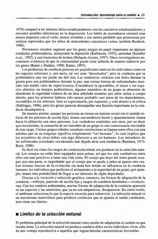 1978) compar6a los infantes chino-estadounidensescon los caucdsico-estadounidensesy
encontró notables diferencias en la disposici6n. Los bebh de ascendencia oriental eran
menos inquietos con el mido, menos irritables y era menos probable que protestaran por
sentirse reprimidos que los niños de antecedentes caucásiccis (véase tarnbien Rushtm,
1988).
Numerosos cstudios sugieren que los genes juegan un papel importante en algunas
conductas pmblerniiticas, inc~~yend0la depresibn (Kallmann, 19531, ansiedad (Kendler
et al., 1992),y aun trastornosde lectura (Holqoin-Acosta, 1897).Otros investigadoreseo-
contraron evidencia de que la criminalidad puede estar influida de manera indirecta por
los genes (Raine y Dunkin, 1990;Rutter, 1997).
LOSproblemasde conductaparecenser perjudiciales tantoen los individuos comoen
las especies inferiores y, por tanto, tal vez sean 'desechados". pero la conducta que es
probIemAtica una vez puede ser dtil otra. Las tendencias violentas son dtiles durante la
guerra pera son problemáticas durante la paz; aun ciertas formas de cnfemedndesmen-
tales han tenido valor de supervivencia.ConsidCrese la agorafobia, el temor a los espa-
cios abiertos;en tiempos prehist0ricos, algunos miembros de un grupo se absten~an-de
abandonarla seguridad mlativa de un área arbolada mientras que otros salian a campo
abierto, para las primeros hubiera sido menos probable caer presa de los depredadores.
escondidos en los arbustos. Esto es especulacidn, por supuesto,y esta abierto a la crÍtica
(Schlinger, 1996), pero 10s genes pai%cendesempeñaruna funci6n importante en kcon-
ducta desadaptativa.
De manerasimilar, aunquelaspersonas no tienen un instinto social (enel sentidoes-
tricto de los paztones de acción fija), tienen una tendencia fuerte y aparentementeinnata
hacia la afiliaciún con olras personas. Los vcrdadcros emiitafios son raros, por no decir
que inexistentes, la sensaciónde ser miembrode un grupo es una consecuenciainevitable
de esterasgo. Ciertosgrupos tribalescazadores-recolectoresse Haman entre elloscoa una
palabra que en su lenguaje significa simplemente "ser humanon, Io cual implica que
los miembros de otras tribus son algo diferente a un ser humano. Los miembros dc
las sofisticadas sociedades occidentales han dcjado atrhs esta tendencia (Bandura, 1973;
Kccn, 1986).
Es Mcil ver cdmo los rasgosde conductaheredada son productode la selección natu-
ral. Los conejos no estan bien equipados para pelear, así que los más combativos entre
ellos son más proclives a tener una vida corta.El conejo que huye del z o m puede esca-
par; por otra parte, es improbable que el conejo que se queda y pelea se apareé otra vez.
Las mismas fuerzas de la evoluci6n sin duda han tenido su influencia en la conducta
humana:los individuosque prefieren el aislamientoa la seguridadde un grupo,por ejem-
plo, tienen más pro'babiiidadde llegar a ser alimentode algún depredador,
Graciasa la variacibn y xIeccr6n genttica, entonces. las formaq de adaptaci6n de la
conducta-reflejos, patrones de accióñ fija y rasgos de conducta heredado- evoIucio-
nan. Con los cambios ambientales. nuevas formas de adaptaciónde la conducta aparecen
en las especies y las anteriores, que ya no son adaptativas, desaparecen. En cierto modo.
el ambiente selecciona lo que la especie necesita para sobrevivir. La seleccidn naniml es
un mecanismo tnaravilloso para prodiicir conductas quc se ajusten al medio cambiante.
pero tiene sus limita?.
t i m k de la selecciií~tnatural
El problemaprincipal de la selecci6nnaturaicomo medio de adaptaciónal cambio es que
resulta lenta. La seIecci6n natural noproduce cambiosiftilesen los individuos vivos, sólo
da una ventaja reproductiva a aquellosque logran heredar características favorables.
 