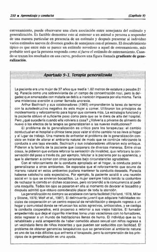 entrenamiento, puede observarse una clara asociacidn entre semejanza del estimula y
gcneralizaci6n. Es factiblc demostrar e m al entrenar a un animal o persona a responder
de una manera particular en prcscncia de un ~stímuiey devpuds presentar al individuo
varios estimulob:nuevosde diversos gradosde semejanzaconel primero.El dc~cubrirniento
típico cs que entre m& se parece un estímulo novedoso a aquel de entrenamiento, más
probable ser6que la persona respondacomo sifiaera cI estlmulode entrenamiento.Cuan-
do se trazan los resultados en una curva, producen una figura llamada gradiente de gene-
ralizaci6n.
La paciente era una mujerde 37 años que medía 1.62metros de estatura y pesaba21
kg. Parecla como una sobrevivientede un campo de canceñrtración nazi, pero la del-
gadez que amenazabacon matarlasedebla a inanicibnimpuestaporella rnlsma.Tenia
una misleriosaaversibn a comer llamada anorexia.
Arlhur Bachraeh y sus colaboradores (1965) emprendieron la tarea de terminar
con la autodestructiva negativa de esta mujer a comer. Utilizaron los principios de
moldeamiento y refonamiento para lograr que comiera más. La estrategiafuncionb y
la paciente obtuvo el suficiente peso como para que se le diera da alta del hospital.
Pero ¿qué sucederla cuando ella volviera a casa? ¿Volveríaa privarsede alimento de
nuevo cr los efectos de la terapia se generalizarlan a las nuevas instituciones?
El problema de la generalización es critico para los terapeutas: el cambio
conductualenel hospital e cllnica tiene pocovalor si dicho cambio no se lleva al hogar
y al lugar de trabajo. Una manera de enfrentar el problema de la generalización con-
siste en tratar de alterar el ambiente naturai de modo que se continúe reforzando la
conducta a una tasa elevada. Bachrach y sus colaboradores ufilizaron este enfoque.
Pidieron a Fa familia de la paciente que cooperara de diversas maneras. Entre otras
cosas, le pidieronque evitara reforzar la sensación de invalidez, que reforzara la con-
servacióndel peso o través de, por ejemplo, felicitar a la paciente por su apariencia, y
que la alentaran a comer con otras personasbajo circunstancias agradables.
Con el reforzamiento de Ea conducta apropiada en el hogar, la conducta podría
generalizarse a otros ambientes. Se esperaba que el reforzamiento que ocurre de
manera natural en estos ambientes pudiera mantener la conducta deseada. Parecia
haberse salfsfecho esta expectativa. Por ejemplo, la paciente asistió a una reunión
social en la que se sirvieron bocadillos. La mujer siempre había tenido la costumbre
de rechazar lacomidaen dichas ocasiones, pero sorprendid a laconcurrencia al pedir
una rosquilla. Todos los ojos se posaron en ella al nomenta de devorar el bocadillo y
decpu6s admitió que obtuvo considerable placer de toda la atención.
Lageneralizacibnno siemprese establece contanta facilidad (HolFand, 1978,Miller
y Sioane, 1976;Wolf et al., 1987). El del~ncuentejuvenil que adquiere habilidades se-
ciales de cooperacibn en un centro especial de rehabilitación y despuéc regresaa un
hogar y comunidad donde se refuerzan los actos agresivos, antlsoeiales, y se castFga
la conducta cooperativa, esti propenso a retornar a sus viejos hábitos. El fumador
empedernido que deja el cigarrillo mientras toma unasvacaciones con no fumadores,
debe reQresara un mundo de habitaciones llenas de humo, El individuo que se ha
rehabilitada y está arrepentido de haber cometido abuso sexual con niños regresa a
un vecindario lleno de ninos inocentes y que pueden ser seducidos con iacilidad. El
problema de oMensr ganancias tarapéutleas que se generalicen al ambienle natural
es uno de los más dificiles que enfrenta el terapeuta, peto la cornprensi6nde los prin-
cipios de la generalización es una ayuda.
 