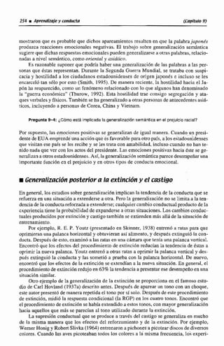 mostraron que es probable que dichos apareamientos resuIten en que la palabra jopon6s
produzca reacciones emocionales negativas. El trabajo sobre generalizacion semántica
sugiereque dichas respuestasemocionales pueden generalime a otras palabras,relacio-
nadas a nivel sernhtico, corno oriental y lisiútico.
Es razonable suponer que podría haber una generalización de las pntabras a las per-
sonas que éstas representan. Durante la Segunda Guerra Mundial, se trataba con suspi-
cacia y hostilidad e lo$ ciudadanosestadounidenses de origen japonks e incluso se les
encarceló tan sólo por esto (Smith, 1995). De manera reciente, la hostilidad hacia el Ja-
pón ha reaparecido, como un fenómeno relacionadocon la que algunos han denominado
la "guerra económica" (Thurow, 1992).Esta hostilidad trae consigo segregacidn y ata-
ques verbales y físicos.Tambitn se ha generalizado aotras personas de antecedentesasifi-
ticos, incluyendo a personas de Corea, China y Vietnam.
Pregunta 9-4: cómo esta lmpllcadala generafizacldnsemánticaen el prejuicioracial?
Por supuesto, las emocionespositivas se generalizan de iguai manera. Cuando un p s i -
dentt de EUA emprende unaacciónque es favorablepara otño país, a los estadouiidenses
que visitan ese pais se les recibe y se les trata con amabilidad, incluso cuando nohan te-
nido nada que ver con los actos del presidente. Las emociones positivas hacia este se ge-
neralizan a otrosestadounidenses.Así, lageneralizaciónsemántica parece desernpefiaruna
importante funcidn en el prejuicio y en otros.tipos de conducta emocional.
m GeneroECzaciónposterior a la extincibny ei castigo
En general, los estudios sobre generalizuciBnimplican Intendencia de la conducta que se
refuerzaen una siiuacibn a extenderse a otra. Pero la generaliaaci6n no se limita a la ten-
denciade la conducta reforrada nextenderse;cualquier cambio conductual producto de la
cñpcrienciatiene la probabilidad de expanderse a otras sisuacionea.Las cambios conduc-
tuales producidospor extinción y castigo tarnbitnse extiendenmAs allá de la situacibn de
entrenamiento.
Por cjemplo, R. E. P. Youtz (presentado en Skinner, 1938) entren6 a ratas para que
oprimieran una palanca horizontal y obtuvieran asi alimento, y despues exiinguió la con-
ducta.Después de esto, examin6 a las ratas en una chrndra que tenia una palanca vertical.
Encontró que los efectos del procedimiento de extinci6n reducíanla tendencia de éstas a
oprimirla nueva palanca. Youtz entrenb a otras ralas a oprimir la paIanca vertical y des-
pues extjnguio la conducta y las soineti6 a prueba con la palanca horizontal. De nuevo,
encontró que los efectos de la extincibn se extendían a la nueva situación. En general, el
procedimientode extincfhnredujo en 63%;batendencia a presentarese desempefioen una
situacidn similar.
Otro ejemplo de la generalización de la excincion se proporciona en el famoso estu-
dio de Carl.Wovland (1937a) descrito antes. Desputc de aparear un tono con un choque,
este autor presentó de manerarepetida el tono por sí solo.Después de este procedimiento
de extinción, midi6 la respuesta condicional (la RGP)en 10s cuatro tonos. Encon& que
el procedimiento de extincidn se habla extendidoaestos tonos, con mayos generalización
hacia aquellos que mas se parecían al tono utilizado durante la extinci6n.
La supresi;6nconductual que se prduce a través del castigo se gerreralizsi.enmucho
de la misma manera que los efectos de! refonamiento y de la extinci6n. Por ejemplo,
WemerRonig y Robert Slivka (1 964)tntreflaron a pichones a picotear discos de divmos
colores.Cuando las aves picoteaban todoir los colores a 18 misma frecuencía, lob effperi-
 