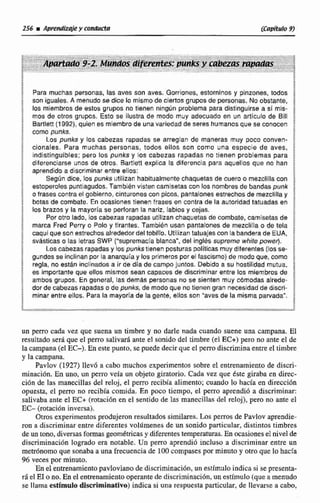 Para muchas personas, las aves son aves. Gorriones. estorninos y pinzones, todos
son iguales. A menudo se dice lo mismo de ciertos grupos de personas. No obstante,
los miembros de estos grupos no tienen ningUn problema para distlngulrce a sí mis-
mas de otros grupos. Esto se ilustra de modo muy adecuado en un articulo de Bill
Bartlett (1992),quien es miembrode una variedad de seres humanosque se conocen
como punks.
Los punks y los cabezas rapadas se arreglan de maneras muy poco conven-
cionales. Para muchas personas, todos ellos son como una especie de aves,
indistinguibles: pero los punks y los cabezas rapadas no tienen problemas para
diferenciarse unos de otros. Bartlett explica la dlferencia para aquellos que no han
aprendidoa discrimknar entre ellos:
Segúndice. las punks utllizan habitualmente chaquetas de cuera o rnezellllacon
estoperolec puntiagudos,También visten camisetascon los nombres de bandas punk
o frases contra el gobierno, cinturones con picos. pantalones estrechosde mezclllla y
botas de combate. En oeaslones tienen frases en centra de la autoridad tatuadas en
los brazos y la mayoría se períotan la nariz, labios y cejas.
Pot otro lado, los cabezas rapadas ufjfizan chaquetas de combate, camisetas de
marca Fred Perry o Polo y tirantes. También usan pantalones de rnezclilia o de tela
caqui queson estrechos alrededor deltobillo. Utilizantatuajss con labanderade EUA,
svástlcaso las letrasSWP ("supremacía blanca", del ingles supreme whife powet).
Loscabezasrapadasy bs punkstlanen posturas politicas muy diferentes(los ce-
gundosse inclinan por la anarquía y los primeros por e1 fascismo)de modo que, como
regla, no estan inclinados a ir de dia de campojunzoc. Debidoa su hostilidad mutua,
es importante que ellos mismos sean capaces de discriminar entre los miembros de
ambos grupos. En general, las demás personas no se sienten muy cbmodas alrede-
dor de cabezas rapadas o de punks, de modo que no tienen gran necesidad de discri-
minar entre ellos. Para la mayoríade la gente, etlcs con 'aves de la misma parvada".
un perro cada vez que suena un timbre y no darle nada cuando suene una campana, El
~tsulmdoserá que el perro salivar; ante e1 sonido del timbre (el m+)pero no ante el de
lacampana (elEC-). En este punto, se puede decir queel perrodiscrimina entre el timbre
y la campana.
Pavlov (1927) llevó a cabo muchos experimentos sobre el entrenamiento de discri-
minacidn. En uno, un perro veía un objeto giratorio. Cada vez que éste giraba en direc-
ción de las manecillas del reloj. cl perro recibía alimento; cuando lo hacía en dimcidn
opuesta, el perro no recibía comida. En poco tiempo, el perro aprendió a discriminar:
salivaba ante el EC+ (ro~aci611en el sentido de las manecillas del rtloj), pero no ante el
EC- (rotacióninversa).
Otros experimentos produjeron resultados similares. Los pems de Pavlov aprendie-
ron a discriminar entre diferentes volarnenes de un sonido particular, distintos timbres
de un tono, diversas formas geomdtricasy diferentestemperaturas.Ea ocasiones e1nivel de
discriminaci6n logrado era notable. Un pem aprendió incluso a discriminar entre un
metrónomo que sonaba a una frecuencia de 100compasespor minuto y otro que lo hacía
96 veces por minuto,
En el entrenamiento pavlovianode dismiminaci6n, un estimuloindica si st presenta-
r6 el EIo no. En e1 enwtramientooperantede discriminación, un estímulo (queamenudo
se llama estimulo didminativo) indica si una respuesta particular, de llevarse a cabo,
 