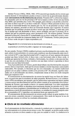 Herbert Tcrrace (1963a, 1963b, 3 964,1972) encon& que muchos de Inñ errores que
ocurren durante el entrenamiento pueden evita= a través de un procedimiento denomi-
nado entrenamientodediscriminaci6nsin errores.Present6 el EDy reforzolas respues-
[as apropiadas; pero en vez de presentar el EAde la manera corn6n. lo hiro de una forma
muy ddbil y por periodosmuy cortos. Por ejemplo, para entrenar a un pfchbn a discrimi-
nar entre un disco mjo (E? y un disco verde (EA),Terrace (1963a) presentó el disco rojo
con toda su intensidad durante tres minutos por vez. En vez de presentarun disco verde
durante tres minutos,present6 un disco no iluminado durante cinco segundos.Es menos
probable que los pichones picoteen un disco oscuro que uno brillante, y entre mda corto
sea el tiempo que este disponible el disco, menos probable serA que lo picoteen. El re-
sultado fue que Ius pichones pocas veces picotearon el EA.De manera gradual, Terrace
aurnent6 laduración y fuerzadel E" (comenzandocon un disco verde muy oscuro), mien-
tras que sólo reforzaba las respuestas dadas ante el E".Finalmente,Terrace pudo presen-
tar el disco verde sin que el sujeto respondiera ti 61.
Pregunta 9-6: En el entrenamiento de dlscrlmlnaeidnsin errores, el
se presenta en una forma muy debit y "apars¢smde manera gradual.
En otroestudio,Terrace (1963b) estableci6primero unadiscfirninlici6n rojo-verdey des-
pués utilizdel procedimiento sin errores para establecer una djscriininiición entre una If-
nea venical (elEn)y una línea horizontal (elEn).Lo@ esto al hacer aparecerde manera
gradual una línea vertical sobre el di~corojo y una horizontal sobre el disco verde, A
medida que apm'an las lheas verticalesy horizontales, loscoloresse desvenecían has-
ta que las aves picoteaban el disco incoloro con una linea vertical e ignoraban el disco
incoloro con una línea horizontal.
Con el procedimiento de Temce, puede desarrollarse una discriminación con pocos
errores.Esto es importante,dado que los errorestiendena excitar reaccionesemocionales
indeseables. Por ejemplo, es frecuente que las aves entrenadas a la manera tradicional
golpeen con sus patas o aleteen cuando se les presenta el E No obstante, aquellasentre-
nadas con el procedimiento sin errores, simplemente miran al disco de modo tranquilo
hasta que reaparece el EU.
El entrenamientode discriminaci6n sin erroresha tenido buen uso fuera de1 labora-
torio, en particular para la enseñanza de niiíos pequeños. Richard Powers y sus colabora-
dores (1970)encontraron,por ejemplo,que los preescolares aprendfancon mayorrapidez
y menos erroresuna discrirninaciónsutil de colorescuando se les entrenabaconel proce-
dimiento de Terrace,que cuando se hacía a la manera tradicional. Los niños entrenados
del modo común también se alterabanemocionalmentedurante los periodos del E.:Gol-
peaban con fuerza la palanca y deambulabanporIa habitacibn.En contraste,aquellosque
aprendierona través del procedimiento sin errores,se sentaban de manera tranquilacuan-
do se presentaba el EAy euperabnn con paciencia hasta que aparecía el ED.
E1 entrenamiento de discriminación sin errores pucde reducir en gran medida el nU-
mero de errores cometidos durante el entrenamiento. Otro modo de mejorar la tasa de
aprendizajeconsisteen utilizar los resiiltados diferenciales.
Efecto de los ~ s ~ ~ d o sdiferenciales
En ei entrenamiento de discriminación. a menudoEa conducta que se requiere para obte-
ner refomamiento es la misma de un ensayo a otro. Por ejemplo, un pichdn puede recibir
alimento si picotea un disco cuando es rojo, pero no cuando es verde. La condurt es :a
 
