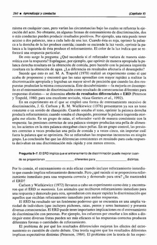 misma en cualquiercaso. pero varian las circunstanciasbajo las cuales se refuerza la eje-
cuci6n del acto. No obstante, en algunas Formas de entrenamientode discriminaci6n,dos
o mis conductas pueden producir resdtados positivos. Por ejemplo, una rala puedc tener
ncccso a dos palancas, una a cada lado dc una luz. Cuando ésta es roja, oprimir la paliin-
ca a 1ii derecha de la luz produce comida; cuando se enciende la Iuz verde, oprimir la pa-
lanca a la izquierda de ésta produce el reforzamiento. El color de Ia luz indica que se re-
forzara una respuesta particuIar.
De esto surge la pregunta: ¿Qué sucedería si el reforzador vasiata dc manera ~ii~te-
inática con la respuesta? Supóngase, por ejemplo, que oprimir de manera apropiada la pa-
lanca derecha resultara en la obtención de comida. pero hacerlo con la palanca izquierda
resultara en la obtención de agua. ¿La diferencia en resultados afectarla cl desempeño?
Sucede que esto es así. M. A. Trapold (1970) realizb un experimcnto como el que
acaba de proponerse y encontró que las ratas aprendían con mayor rapidez a rcalizar ¡a
discriminación apropiada y lograban un mayor nivel de precisidn que cuando Zari das res-
puestas producían la misma consecuencia. Este descubrimiento -la mejoría en desempe-
ño en e1entrenamientode discriminación como resultado de consecuencias diferentes para
respuestas distintas- se denomina efecto de resultados diferenciales o ERD (Peterson
y Trapold, 1 980: para una excelente revisihn, véase Goeters et al., 1992),
En, un experimento en el que sc cmpleb una forma dc cntrenarniento sucesivo de
discriminaci6n, J. G. Carlson y R. M. Wielkiewicz (1976) presentaron ya sca un tono
constante o un so-ida de chasquido. Cuando sonaba el tono, oprimir la palanca derecha
producíareforzamiento;cuando sonabael chasquido, presionar la palanca izquierda otor-
gaba ese efecto. En un grupo de ratas, el reforzador variB de manera consistente con la
respuesta: las presiones correctasde una palanca siempre producíanuna pella de nlimen-
m;losaciertos en la otrapalanca otorgaban cincopc11as.En un grupo control, iañ presio-
nes correctas a veces producían una pella de comida y a veces cinco, sin importar cud1
fuera la palancaque se oprimiera. No se reforzaban las respuestas incorrectas en aingdn
grupo. La conclusión liieque las diferencias consistentesen resultadopasa cada respiies-
ta derivaban en una discrimi~aci6nm& rápida y con menos morcs.
Pregum97: ElERDimplicaqueelentrenamientodediscrirninaclbnpuedemejorarcuan-
do se proporcionan diferentespara distintas.
Por lo común, el entrenamiento es más eficaz cuando incluye reforzamientoinmedia-
zo quecuandoimplica reforzamientodemorada.Pcro¿qutsucedesi se proporcionarefor-
zamiento inmediato para una respuesta correctay dcrnorada para otra? ¿Se mantendrá
el ERD?
Carlson y Wielkiewicz (1972) llevaron a cabo unexperimentocomoéste y encontra-
ron que el ERD se mantenía. Los animales que recibieron reforzamiento inmediato paca
una respuesta y demorado para otia, aprendieron con mayor mpidez la discriminación que
aquellos que recibían reforzamiento inmediato para ambas respuestas.
El ERD ha resultado ser un fcn6meno poderoso que se encuentra en una amplia va-
riedad de individuos (que incluyen pichones, ratas, perros y seres humanos) y presenta
diversas consecuencias. El ERD pucdetener importantes implicaciones en cl entrenamiento
de discriminación con personas, Por ejernpio, los csfucr~o~por cnseñnr a los niños a dis-
tinguir entre diversas fmtas pueden ser m8s eficaces si las respuestas correctas producen
diferentes forrnas o cantidades de reforzamiento.
El problema de por que los resultados diferenciales mcjoran los efectos del entre-
namiento es cuestiún de cierto debate, Una teorfa sugiere que los resultados diferentes
implican expectativas distintas (Peterson. 1984).El problema con la teoria de las expec-
 