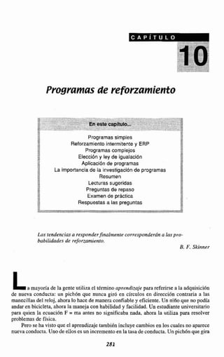 Programas de reforzamiento
2 Programassimples
2 Reforzamiento intermitentey ERP
E Programas complejos
Xm
E
Elecci6ny ley de lgualacidn
BB Aplicación de programas
La Importanciade la investigaciónde programas-+
ResumenA
Lecturas sugeridas
Preguntas de repaso
< , Examen de practica
Respuestasa las preguntas
Lnsiendencias a responderfinalmente corresponderán a las pro-
babilidades de reforzamienro.
B. F. Skinner
La mayoríade la gente utilizael término aprendizaje para referirse a la adquisición
de iiueva conducta: un pich6n que nunca giro en circulos en dirección contraria a las
manecillas del reloj, ahoralo hace de manera confiabley eficiente. Un niíío que no podía
andar en bicicleta, ahora la maneja con habilidad y facilidad. UFIestudianteuniversitario
para quien la ecuaci6n F = rna antes no significaba nada, ahora la utiliza para resolver
problemas de Sisica.
P m se ha visto queel aprendizaje tambidn incluye cambios en loscuales no aparece
nuevaconducta.Una de ellos es un incrementoen la tasa de conducta.Unpich6nque gira
 