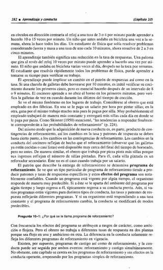 en cfreulos en direccibncontraria a1reloj a una tasa de 3 n 4 por minuto puede aprender a
hacerlo 10 o 15 veces por minuto, Un niño que antes andaba en biciclcta una vez a la se-
mana, ahora lo hace todos los días. Un estudiante de física que d í a resolver problemas
considerando fuerza y masa a unatasa de uno cada 10 minutos, ahora resuelve de 2 a 3 en
cinco minutos.
El aprendizaje tanibibn significa una reducción en la tasa de respuestas. Una paloma
que gira al rcvts del mloj 10veces por minuto puede aprender a hacerlo una vez por mi-
nuto. El niño que andaba en bicicleta varias veces al día, desputs no la toca por semanas.
El cstudíante que resolvía rhpidamente todos los problemas de ffsica, puede aprender a
tomarse su tiempo para verificar su trabajo.
El aprendizaje piiedc implicar un cambio en el patr6n de respuessasasí como en la
Rasa.Si una charola de galletasdebe harnearsc por 10 minutos, es indtil verificar su coci-
miento durante los primeros cinco, pcra es esencial hacerlo despuésdc un intervalo da &
o 9 minutos. El cocinero aprende a no abrirel horno en los primeros minutos, pero veri-
fica la galletas de vez en cuando durante los dltimos de1 tiempo de coccibn.
Se ve el mismo fenúmcno en los lugares de trabajo. Conuidéresc al obrera que está
empleada en dos ffibricas. En una s t Ie paga un salario por hora por pintar sillas; en la
otra,gana por el mismo trabajo mucho rn8s pues le pagan por silla, Muy probablemente el
empleado trabajará de manera mas constante y entregará más sillas cada día en donde se
Jc paga por pieza. Corno Skinner (19501mencionó,"lastendencias a responder tinalmen-
te corresponderán a las probabilidades de reforzmiento" (p. 224).
Del mismo modo que la adquisicidnde nueva conductaes, en parte, p d u c t o de con-
tingencias de reforsamjento, así 10s cambios en La tasa y patrones de respuesta se deben
hura cierto punto,a los cambio#en las contingencias de reforziirniento.Los cambios en la
conducta del cocinero reflejan de hecha que el reforzamiento (observar que Ias galletas
ya estan cocidaso casi listas) esrA disponibiemuy cercadel final del tiempo dc horneado,
pero no antes. De manera similar, el obrero que trabajapor picza pinta mbs sillas porque
sus ingresos reflejan el número de sillas pintadas. Para 61, cada silla pintada es un
refomdor secundario, este no es e l caso cuando trabaja por un salario.
El patrbn que describe la entrega de reforzamiento se denomina programa dc
refonamiento. Se ve que un tipo parhicular de programa de reforzarnienlotiende a pro-
ducir patrones y rasas de respuestasespecíficos y estos efectos de1programa son nota-
blemente confiables. Cuando un programa cstg vigente por al@ tiempo, cB organismo
responde de manera muy predecible.Si a éste se 'feaparta del ambiente del programa por
algún tiempo y luego regresa a 61, típicamente regresa a su conducta previa. Aún, si va-
rios programasestán vigcntes para distintostipos de conducta, las tasas y patrones de res-
puesta refleja& diferentes programas. Y si un organismo está respondiendo a una tasa
constante y el programa de reforzmiento cambia, la conducta se modificafi de modos
predecibles.
Pregunta 10-1: ¿Por qw4 se le llama programa de reforzamientc?
Con frecuencialos efectos del programa se atribuyen a rasgos de carácter, como ambi-
ción o flojera. Pero el obrero no trabaja a diferentes tasas de respuesta en dos pIantas
porque sea flojo en una y ambiciosoen otra. La diferencia en la conducta solamente re-
fieja los diferentesprogramas de reforzamientoen vigencia.
Existen, por supuesto, programas de castigo así como de reforzamiento, y la con-
ducta puede ser seguida por ambos eventos: reforzamiento y castigo simult6neamente.
No obstante.este capítulo se centra en los programas de reforzamientoy siis efectosen la
conducta operante, empezando por los programas sirnplcs de reforznmiento.
 