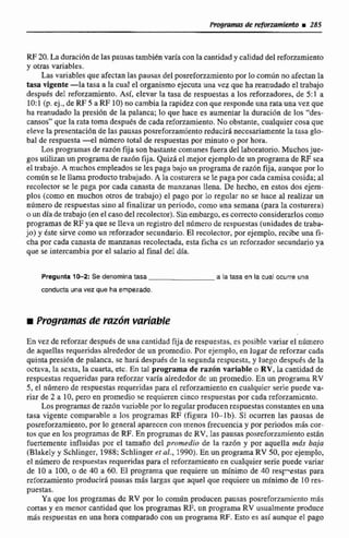 RE20. La duracibnde las pausas tambiénvaría con lacantidady calidad del refonamiento
y otras variables.
Lasvariables que afectan Ias pausas del posreforzamientoporlocsrnbn noafectan la
tasa vigente -la tasa a la cual eI organismo ejecuta una vez que ha reanudadoel trabajo
después de1 reforzamiento, Asi, elevar la tasa de respuestas a los reforzadores, de 5:1 a
1O:l (p.ej.. de RF 5 a RF 10)no cambia la rapidez con que esp pon de una rataunavez que
ha reanudadola presión de la palanca; lo que hace es aumentar la duraci6n de los "des-
cansos*'que la rata toma después de cada reforzamiento. No obstante, cualquiercosa que
eleve lapresentaciónde 13s pausas posrefonamiento reducir8 necesariamentela tasa glo-
bal de respuesta-el niunera total de respuestas por minuto o por hora.
Los programas de razón@a son bastante comunes fuera del laboratorio. Muchosjue-
gos utilizan un programade raz6n fija. Quizá el mejor ejemplo de un programa de RF sea
el trabajo. A muchosempleadosse les paga bajo un programa deraz6n fija, aunque por 10
común se le Hamaproducto trabajado. A la costurera se Ic paga por cada camisa cosida; al
recolector se le paga por cada canasta de manzanas llena. De hecho, en estos dos ejcm-
plos (como en muchos otros de trabajo) eI pago por lo regular no se. hace al realizar un
número de respuestas sino al finalizar un periodo, como una semana (para la costurera)
o un día de trabajo (en elcasodel recolector).Sin embargo,es correcto considerarlos como
programas de RF ya que se IIeva un registrodel nilmero de respuestas (unidades de traba-
jo) y éste sirve: como un reforzadorsecundario. El recolector, por ejemplo, recibe una fi-
cha por cada canasta de manzanas recojectada.esta ficha cs un reforzador secundario ya
que se intercambia por el salario al final del día.
Pregunta 10-2: Se denomlna tasa a la tasa en la cual ocurre una
conducta una vez que ha empezada,
r Pmgrumasde m ó n variable
En vez de refwzasdespuds de una cantidad fija de respuestas. es posible variar el ntírnero
de aquellasmquendasafrededorde un promedio. Por ejemplo, en lugarde reforzarcada
quinta gres1611de palanca, se harii después de la segunda respuesta, y luego despuésde la
octava, la sexta. la cuarta, etc. En tal programa de razón variable o RV,la cantidad de
respuestas requeridas para reforzar varía alrededor dc un promedio, En un programa RY
5, el nilimero de respuestas requeridaq para el reforzamiento en cualquicr serie puede va-
riar de 2 a 10, pero en promedio se requieren cinco respuestas por cada reforzamiento.
Los programas de razón variablepor lo regular producen respuestas constantes en una
tasa vigente comparable a los programas RF (figura 10-lb). Si ocurren las pausas de
posreforzarniento, por lo general a p a e n con menos frecuencia y por periodos mas cor-
tos que en los programas de RF. En programas dc RV,las pausas posreforzamiento están
fuertemente influidas por el tarnafio del promedio de la mz6n y por aquella más baja
(Blakely y Schlinger, 1988;Schlingeret al., 1990).En un programa RV 50, por ejemplo,
el número de respuesvas requeridas para el reforzamienta en cualquier serie puede variar
de 10 a 100, o de 40 a 60. El programa que requiere un minirno de 40 respstas para
reforzamiento producirá pausas más largas que aquel que requiere un mínimo de 10res-
puestas.
Ya que los programas de RV por lo comdn producen pausas posrefonamiento m&
cortas y en menor cantidad que los programas RF, un programa RV usualmente @ce
más respuestas en una hora comparado con un programa RF. Esto es así aunque el pag
 