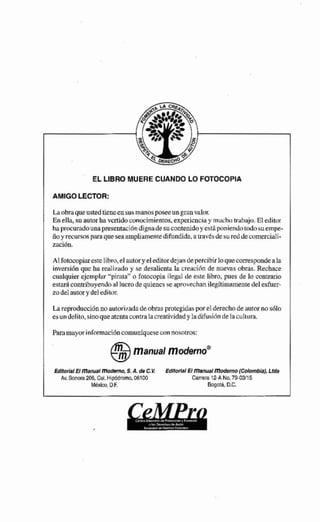 EL LIBRO MUERE CUANDO LO FOTOCOPIA
AMrGO LECTOR:
Laobraqueustedticncensusmamñposeeunpanvalcm
En ella, su autorha vcrtidoowiochientos, expericnciliy muchotrahajri. El editor
haprocuradounapresentacióndignadesucontenidoy cstipcmiendotndo sutimpe-
i o yrecursn~paraqueseaampliamentedifundida, a travb desureddecurner~iali-
zación.
AIfotocopiarestelibro,elautwye1editordejan depercibirlo quecorrespondeala
inversiónque ha realixada y se desalientala crtiacihn de nuevnsobras. Rechace
cualquierejcmpliar "pimta"o fotocopia ilegal de este libro, pues de lo contrario
estar4contr~huyendoal Eucrode quiencsse aprovechanilegítiinamena delesher-
zodelautorydeleditcir.
Lareproducciúnno autorifada deobrasprotegidasporel derechodeautorno s61o
esundelito,sinoqueatentacontralacreatividadyladifusihde la cultura.
EdbMBmmnd ~FWMW,S.A. de C.K IdflorlaFEl manual modernopofmbiahU&
Av.Somira 206,Col.Mipbdromo, 06100 Carrnra 12-A No. 7403n5
MQlm,D.F. Bogoia EC.
 