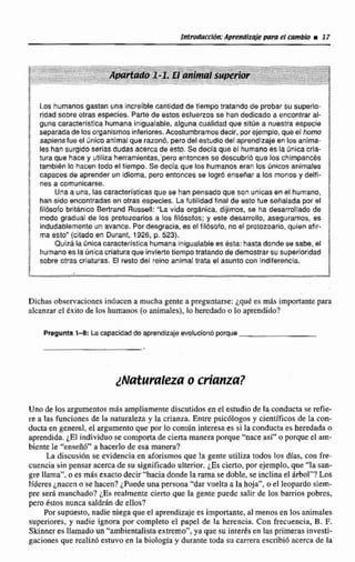 IWodmxkM:Aprendlxdeme! cambio m 17
Los humanos gastan una inctelble cantidad de tlempo tmtamlo de probar su superio-
ridadsobre otras especies. Parte de estos estuerzos se han dedicado a encontrar al-
guna caracterlsttcahumana inigualable, alguna cualidad que sitúe a nuestra especie
separadade les organismos inferiores.Acostumbramosdecir, por ejemplo, que ef horno
sapiens fue e1Únicoanimal que razonb, pero del estudiodel aprendizaje en losanima-
les han surgidoseriasdudas acerca d~esto. Se decla que el humano es la únicacria-
tura que hace y utiliza herramientas,'pero entonces se descubrió que los chimpancés
tamb!&n la hacen todo el tiempo. Se decía que los humanos eran los únicosanimales
capaces de aprender un idioma. pero entonces se l q r á enssfiar a los monos y delfi-
nes a comunícarse.
Una a una, lascaracterlstieasque se han pensadoque son unicas en el humano,
hansido encontradas en otras especies. Lafutilidad flnel de esto fueseñalada por el
filósofo britlnlco Bertrand Russell: "La vida orgánica, dijimos, se ha desarrollado de
modo gradual de los protozoarios a !os filbsofos; y este desarrollo, aseguramos, es
indudablementeun avance. Pordesgracia, es el filbsofo, no ei protozoario,quien afir-
ma esto" (citadoen Durant, 1926, p. 523).
Quizá la Únicacameteristica humana inigualable es ésta: h a s . donde se sabe, el
humanoes la única criaturaque invierte tiempo tratando de demostrar su superioridad
sobre otras criaturas. El resto del reino animal ttata el asunto con indiferencia.
Dichas obsewaciones inducen a mucha gente a preguntarse: ~ q u des m8s importante para
alcanzar el txito de los humanos (o animales), lo heredadoo lo aprendido?
Pregunta1-8: La capacidad de aprendizajeevolucionbporque
Uno de los argumentosmfts ampliamente discutidos en el estudiode la conducta se reifie-
re a las funciones de la naturaleza y la crianza. Entre psicblogos y cientfficas de la con-
ducta en general, el argumentaque por lo mmún interesa es si la conducta es heredada o
aprendida. 1El individuo se compotta de cierta manerapnrque "nace asi"'o porque el am-
biente le "enseñó" a hacerlo de esa manera?
La discusión se evidencia en aforismosque Ia gente utiliza todos los dCas. con fre-
cuencia sin pensar acercade su significadoulterior. ¿Escierto, por ejemplo, que "la san-
gre llama", o es mas exacto decir"hacia donde larama se doble, se inclina el irbol"? Los
lfderes j n m n o se hacen? ¿Puedeuna persona "dar vuelta a la hoja".oel Feopardo ciem-
pre serA manchado?¿Es realmente cierto que la gente puede salir de Ios barrios pobres,
pero &tos nunca salddn de ellos?
Por supnesio, nadie niegaque el aprendizaje es importante, al menos en los animales
superiores, y nadie ignota por completo el papel de la herencia. Con frecuencia, B. F.
Skinner es llamado un "ambientalisiaextremo", ya quesu interks en lasprimeras investi-
gaciones que realln5 estuvo en la biologíay durante toda sucarrera escribióacerca de la
 
