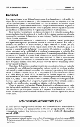 Una característicaen la que difieren los programas de reforzamiento es en la solidez del
mismo. En un cxtremo se encuentra el reforzamiento continuo. un programa en el cual
cada vez que la respuesta ocurre se refuerza;en cl otro st encuentra la extincibn, un pro-
grama en el cual Iarespucsta nuncase refucrza. Aunque tsta realmentees un programa de
no rcforzamiento,puede considerárselecomo un programa de razón fija en el cuiil se re-
quiere obtener un nilmero infinito de respuestaspara obtcner el reforzamiento,
En el capitulo 5 rc analizaron los efectos principales de la extinciiin operante.Éstos
contemplanla decIinacj6ncontinua dc la fortaleza de la respuesta previamente reforzada,
recupcracián espontanea de la conducsa y resurgimiento. También se consideran otros
cfcctosde valor importante.
Un efecto es cl incremento en la variabilidad de la conducta.URRrata que ha apren-
dido a presionar la palanca por comida, durante la extinción la presiona mis fuerte, o
utiliza su nariz en vez de sus patas delanteras, o emplea ambas en vez de una- Otra con-
ducta, que antes no fue muy evidente, llega a ser más común. La rata olfatea cerca de la
palanca, se mueve alrdedordc lajaula y observa dentro del depdsito de comida.Se ve el
mismo incremento cn la variabilidad de la conducta huinana durante la extinción. Una
personaque pone monedas de rnmcrarepetidadentro de una rnaquinavendedora s610 para
quecaigan en el depósito de regreso. tiendca insertarlas en un ordcn diferente, las empu-
ja dentro de la ranura con mds fuerza o con mayorsuavidad. ctc. Si no se refuerzan estos
intentos. aparecerá otra conducta: el diente se inclinara a mirar alrededor, presionari el
bot6ii de regresarmonedas varias veces, buscarádcnrro del depósito de comida y hnblará
en voz baja can la máquina.
Otro cfccto de la extinción es el surgimiento dc conducta emocional, en particular
la agresihn. Es bien sabido que lasratas que han recibidocomida por prcaionar la palan-
ca la miicrdcn cuando presionarla no produce reforzamiento. La agresiónse dirigirá a otro
animal si esti cerca, aunque este no sea el responsable de la falta de reforzador (Azrin
er d.,1966; Rilling y Caplan, 1913). La investigación también proporciona evidencia
dc que la extincihn producc un incrementoenlaconductaagresiva de los humanos (p. ej.,
Todd et al., 1989).El hecho de que la extincidn tiende apruvocdrconducta agresiva será
familiara alguien que ha pateado una puerta, colgada fuertementeun telBfono cuando no
sc llev6 a cabo una llamada, o golpeado una máquina vendedora defectuosa.
Como se mencionó en el capítulo 5 la tasa de extinción se afecta por muchas varia-
bles, incluyendo la cantidadde veces que se reforzó la respuesta prcviarnente a Ia extin-
cibn, el esfuerzo que la respuesta requiere y el programa de reforzamienta previo a la
misma. La investigaci6n cn csttidltirnavaríabIe reveló un problema signficativo, cl cual
se ver6 ahora.
ReforzamientoiPFt'emitentey ERP
Un efecto peculiardel programaes la tendencia de la conductaque sehamantenido en un
programa intermitentea ser más rcsistcnte a la extincidn, que aquellaque ha estadobajo
reforzamiento continuo. Este fenomeno se conoce como el efecto del re~orzamiento
parcial, o ERP.*
*El e* ahmaconfrecuencia sereficrecomoun efmtode laextinciOndelreforzamientoparcial,oEERP.
Probablemcntcquicn lo demosbá primerofue Lloyd Humphys (1939) siguiendoel condicionamiento
pavloviano.
 