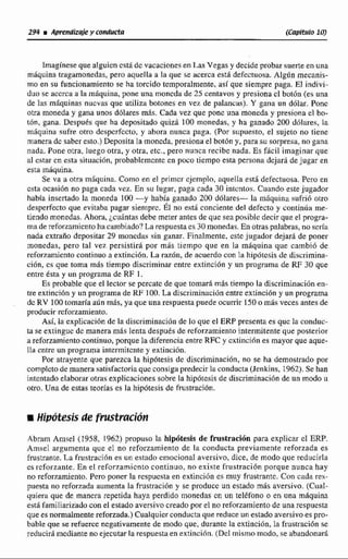Imagínese que alguicn cstá de vacacione.: en Las Vegas y decide probar suerte en una
máquina tragamonedas, pero aquella a la que se acerca estB defectuosa. Algún mecanis-
!no en su funcionamiento se ha torcido temporalmente, así que siempre paga. El indivi-
duo se accrca a la rnhquina, pone una moncda de 25 centavos y presiona cl botbn (es una
de las máquinas nuevas que utiliza botones en vez de palancas). Y gana un dólar. Ponc
otra moneda y gana unos dólares más.Cada vez que pone una moneda y presiona cl bo-
tón, gana. Después que ha depositado quizá 100 monedas, y ha ganado 200 díilüres, la
miiquina sufre otro despcrfccto, y ahora nunca paga. (Por supuesto, el sujeto no tiene
manera de saber esto.)Deposita !a moneda, presiona el botón y, para su sorpresa, no gana
nada. Pone otra, luego otra, y otra, etc., pero nunca recibc nada. Es fácil imaginar que
al estar cn esta situacilin, probablemente en poco tiempo esta persona dejarü de jugar en
esta máquina.
Se va 21 Otra mgquina. Como en el primcr ejemplo, aquella está defectuosa. Pcro En
esta ocasión no paga cada vez. En su lugar, paga cada 30 intcntos. Cuando este jugador
había insertado la moneda 100 -y había ranado 200 dólares- la mAquina sufrió otro
desperfecto que evitaha pagar sieniprc. ÉI no est6 conciente del defecto y continúa me-
tiendo monedas. Ahora, jcudntas debe meter antes de que sea posible decir que el progra-
ma de reforzainicnto ha cambiado? La respuesta es 30 monedas. En otras palabras, no scría
nada extraño depositar 29 monedas sin ganar. Finalmente, estc jugador dejará de poner
monedas, pero tal vez persistirá por más ttempo que en Ia máquina que cambió de
reforzamiento continuo a extinción. La razón, de acuerdo con la hlpótcsis de discrimina-
ción, cs que toma más tiempo discriminar entre extinción y un programa de RF 30 que
entre ésta y un programa de RF 1.
Es probable que el lector se pcrcatc de que tomará más tiempo la discrimlnaci6n en-
tre extincihn y un programa de RF 100.La discriminación entre extinción y un programa
dc RV 100tomaría aún más, ya que una respuesta puede ocurrir 150o mas veces antes de
producir rcforzamiento.
Así, la explicación de la discriminación de lo que el ERP presenta es que la conduc-
ta se extingue dc manera más lenta después de rcforzamiento intermitente que posterior
üreforzamiento continuo, porque la diferenciaentre RFC y cxtinciO11es mayor que aque-
lla cntrc un programa intermitente y extinción.
Por atrayente que parezca la hipótesis de discriminación, no se ha demostrado por
completo de manera satisfactoria que consiga predecir la conducta (Jenkins, 1962).Se han
intentado elaborar otras explicaciones sobre la hipótesis de discriminación de un modo u
otro. Una de estas teorías es la hipótesis de fiustración.
r Hipótesis de frustrdcibn
Abram Anisel (1958, 1962) propuso la hipótesis de frustración para explicar cl ERP.
Anisel argumenta que el no reforzamiento de la conducta previamente reforzada es
frustrante. La fiustrüciíin es un estado emocional aversivo, dice, de modo que reducirla
es rcfortante. En e l reforzamjcnto continuo, no existe frustración porque nunca hay
no reforzarniento. Pero poner la respuesta en extinción es muy fmstrantc. Con cada res-
puesta no reforrada aumenta In frustracihn y se produce un estado más aversivo. (Cual-
quier~que de mancra repetida haya perdido monedas en un teléfono o en una máquina
está familiarifado con el estado aversivo creado por el no reforzamiento de una respuesta
que es norrnaImentereforzada.) Cualquier conducta que reduce un estado aversivo es pro-
bable que se refuerce negativamente de modo que, durante la extinción, la frustiAaci6nse
reducirá mediante no ejecutar la respuesta en extincihn. (Dcl mismo modo. se abandonará
 