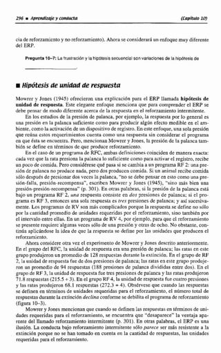 ciade reforzamientoy norefwzamienro).Ahora se cansiderardun enfoque muy diferente
del ERP,
Pregunta1 W Lafrustraubny lahlp6tesissecueneial son variacienes de la hipotesisde
Mowrer y Jones (1945) ofrecieron una explicaciónpara el ERP lIarnada hipótesis de
unidad de respuesta. Este elegante enfoque menciona que para comprender el ERP se
debe pensar de modo diferente acerca de la rcsputsta en el reforzamiento intermitente.
En los estudios de la presión de palanca, por ejemplo, la respuesta por lo general es
una presi6n en la palanca suficientecomo para producir aigiin efecto medible en el am-
biente, como laactivaci6nde un dispositivode regisw. Eneste enfoque,una sola presibn
que redna cstos requerimientoscuenta como una respuesta sin considerar el programa
en que éslta se encuentra.Pero, mencionanMowrery Jones, la presión de la pdanca tam-
biBn se define en términos de que producereforzamiento.
En el caso de un programade RFC, ambas definicionescoincidende manera exacta:
cada vez que la rata presionala paIanca Io suficientecomo para activar el registro, recibe
unpoco de comida. Pero considéresequé pasa si se cambia a un programaRF2: una pre-
si6n de palanca no produce nada, pero dos producen comida. Si un animal recibecomida
s61o después de presionar dos veces la palanca,"no se debepensar en esto comouna pre-
si6n-faila, presibn-recompensa", cscrikn Mowrer y Jones (19451, "sino más bien una
presión-presión-recompensa"@. 301). En otras palabras, si la presión de la palanca esta
bajo un programa RF 2, una respuesta consiste en dos presiones de palanca; si el pro-
grama es RF 3, entonces una soIa respuestaes tres presiones de palanca; y así sucesiva-
mente, Los programas de RV ñon &S complicadosporque la respuestase define no sólo
por la cantidad promedio de unidades queridas por el reforzamiento, sino también por
el intervalo entre ellas. En un programa de RV 4, por ejemplo, para queel reforzamiento
se presente requierc'algunasveces s610 de unapresilon y otras de ocho. No obstante,con-
tinúa aplicándose la idea de que la respuesta se define por las unidades que producenel
reforzamiento.
Ahora considere otra vez el experimento de Mowrer y Jones descrito anteríomente.
En e1 grupo del RFC, Ia unidad de respuesta era una presión de palanca; las ratas en este
grupo produjeron un promedio de 128 respuestasdurante la extinciún. En d gnipo de RF
2, la unidad de respuesta fue de dos presiones de palanca; las ratas en este gnzp produje-
ron un promedio de 94 respuestas (1 88 presiones de palanca divididas entre.dos).En el
grupo deRF 3, la unidad de respuesta fue tres presiones de palancay las ratas pmdujemn
71.8 respuestas (215.5 +3). En el grupo RF 4, la unidad de respuestafuecuatro presiones
y las ratas produjeron 68.1 respuestas (272.3 + 4). Observese que cuando las respuestas
se definen en términos de unidades requeridas para el reforzamiento, .el nfimero total de
respuestasdurante la extincion declina conforme se debilita el programade reforzamiento
(figura 1C 3 ) .
Mowrer y Jones mencionanque cuando se definen las respuestas en tkrminos de uni-
dades requeridas para el reforzamiento, se encuentra que "desapwece"la ventaja apa-
rente de1llamado reforzamiento intermitente [p, 301). En otras palabras, el ERP es una
ilusión.La conducta bajo reforzamiento intermitente sólo parece ser m8s resistente a la
extinción porque no se han tomado en cuenta en la cantidad dc respuestas, las unidades
requeridaspara el reforzamiento.
 