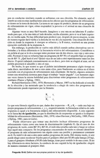 pen en conductas similares cuando se enfrentan cun tina elección. No obstante, aquí e1
intedli noesta en estas meditaciones sinoen 10% efectos que los programasde refomrnien-
to tienen en la toma de decisidn. La tarea es sercapaz de predecir, dentro de un programa
dc rcforzamjento en vigor, c6mo reaponder5. la persona o el animal en una situaci6n de
eleccidn.
Algunas veces cs muy ficil hacerlo. Imaglnccc a una rata en un laberinto 'S confor-
mado pam que, si la rata entra al lado derecho, reciba alimento, pero si va al lado izquier-
do, no reciba nada. No hay dificultad para predecirque, despuésde pocos ensayos. la rata
de manera regulardar4 vuelta a la dercchn en vez de a la izquierda. Una situaci6nde elec-
cidn en donde la respuesta A siempre He refucrza y la B nunca, resultará en una pronta
ejecucilin confiable de la respuesta A,
Sin embargo, la predicci6n se vuelve m8s difícil cuando ambas alternativasson re-
forzadas y la dnjca diferencia es la frecuencia relativa del refomrniento. Considérese a
un pich6n al que se le da iiescoger entre picotear uno de dos discos, uno rojo y otroama-
rillo. Picotear el rojo se refuerza bajo un programade RF 50y el amarillobajo un progra-
ma de RF 75. qué hard el ave?Quizh vaya de un Eado a otro repetidamenteentre los dos
discos. O quizá trabajar6 constantemente en un disco, pero tste se elegid al azar, así un
pichón picoteará el amarilla y otro el rojo,
Dc hecho, lo que ocurre es que ~1pich6n inicialmente permanece alg6n tiempo en
cada disco, moviéndose de uno a otro entre ellos, pem finalmente se coloca en el disco
asociado con el programa de reforzamiento más abundante. De hecho,algunosanimales
tienen una misteriosa destreza para elegir el trabajo "mejorpapado". Los humanos algu-
nas veces tienen la misma habilidad para discriminar entre programas dc mforzamiento
similares(Pierce y Epling, 1983}.
Richard Herrnstein (1961, 1970;Hermstcin y Matur. 1987) sc hadedicadoal estadio
de la elección y ha mostrado que la tendencia a elegir de cntrc des programas de
reforzamiento puede expresarse por Za fómiula:
Lo que esta f6mda s i e ~ c aes que, dadas dos respuestas-R, y R, cada una bajo su
propio programa de reforzamiento,r, y r,, respectivamente,la frecuenciarelativa de cada
respuesta es igual a la frecuencia reIativa del reforzamientodisponible. A este supuesta
se le llama ley de igualación, ya que la distribución de respuestas se iguala a Ea disponi-
bilidaddereforzamiento(Herrnstein, 2961,1970;véase Davison y McCarthy, 1988;Pierce
y Epling. 1983,para revisión).
Puede observarse que tornar una decision incIuye diferentes programas de
reforzamiento vistos Como una tarea de discriminación (capitula 9). En el caso de dos
programas de razdn, como RF 30 y RE40, el individuo pruebacada uno y luego se coloca
bajo aquél más compacto. En losprogramas concurrentes de raz6n es sensato identificar
el progama de más reforzamiento tan rápido como sea posible y permanecer constante
end.Es inútil ir de uno a otro entre ambos programas de razón. Dei mismo modo, si uno
puedcelegirentrerecolectar frijolespaca el granjero Abel por $5.00 cada fanega (35kg),
o parael granjeroAbmham a $4.00 cada fanega, tiene poco sentido ir de uno a otro. Si no
hay diferencia en otros factores, la conducta de uno seguirá la ley de igualación: elegir&
de manera constanteal granjero Abel.
Prsgunta 1- Definacon sus propias palabras la ley de igualacibn
 