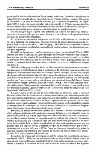 participaci6nde dsai en la conducta.En un pasaje, senala que 'Ya conductarequiere de un
organismofuncionando. el cual es producto de un proceso genético, Grandes diferencias
en las conductas de especies distintas muestran que la constitución genttica...es impor-
tante" (1953. p. 26). De manera similar, biólogos como E. O. Wilson, quien enfadzó los
factores hereditaiostn la conducta con frecuencia llamados "determinantesbiol6gicos",
desconocían lodarfa qae la experiencia tambiénjuega un papel importante,
No obstante, por siglos la gente se ha adherido a un lado o a otrodel debate aaturale-
za-crianm, argumentandoque uno u otro, herencia o aprendizaje. es lo que determinala
wnducta de manera mls importante.
El probtema con este debate es que crea una divisidn artificialentre las contribucio-
nes de la herencia y la experiencia, El debate implica de manera equivocada que la res-
puesta debe ser una u otra (Kuo, 1967;Midgley, 1987). De 'hacha, naturaleray crianza
están intrínsecamenteentrelazadas en una clase de nudo gordiano.Losdos cabosno pue-
den estar separadas.
Consid6rese la pregunta, ¿son los humanos agresivos por naturaleza?Wilson (1978)
informó que entre los i K ~ t t gS m ! ,gente aborigende África, la violenciacontra sus miem-
bros ahora es casi desconocida,Pero seflalaquevarios deceniosaths, cuando Ia densidad
de población entre esta gente era mayor y había menos control gubernamental sobre su
conducta, su tasa de homicidio5per cdpiru rivalizaba con la de las ciudades más peligro-
sas de EUA.
Wilson (1978) agrega que los Semai de Malaya tambien han demostrado la capaci-
dad tanto para Ia violencia como para la moderacibn. El homicidio es desconocido entre
esta gente; aun no tienem una palabra en su lengua para el concepto. No obstante, cuando
el gobiernocolonialhithico adiestrúa los vamnes Semaies para pcleur contra guerrillas
comunistas en el decenio de 1950-59. Ilegamn a ser guerreros feroces. Un antrop6logo
escribid que "'parecenhabersido arrastradospor una especie de insrtnidad, la cual llaman
'borracherade sangre"' (Dentan, citado en Wilson, 1978, p. 1001.Wilson concluye de di-
cha evidenciaque "las formasmás violentas de la agresi6n humana no san manifestacio-
nesde impulsosinnatos...[aunque se 1 basan en ia interaccidn del potencial gedtico y del
aprendizaje"(Wilcon, 1978, p. 105).
Lo que es cierto de la agresión lo es de otros tipos de conducta. Harry y Margaret
Harlow ( 1962a, 1962b)criaron monos infantes en aislamientopara ver cdmo podria afec-
tarse su desadlo.Encontraron,entre otrascosas, que estos monos seconvertían en adultos
incompetentes sexualmente, Cuando se daba la oportunidad de aparearse con un mono
criadode manera natural,algunas veces mostrabaninterks,pero estabanperdidosen cuanto
acómoproceder.El aislamientolospriv6de manera evidentede las experienciasde apren-
dizaje importantes para un funcionamiento sexual normal.
De nuevo, el mismo fen6meno se observa en el humano. las ideas erróneas que los
niños y algunos adultos no informados tienen acerca del sexoy lareproducciónponen en
clara que el aprendizaje es muy importante en el desarrollo de la conducta sexual hnma-
na, pero la sexualidad humana no es producto.de1aprendizajepor completo.Numerosas
estudios han sugerida que la herencia tiene una parte importante, por ejemplo, en deter-
minar la frecuenciade la actividad sexual adulta, el número de parejas sexuales que una
persona tiene a lo largo de su vida y tambidn Pos tipos de prácticas sexuales que el indivi-
duo encuentra aceptables (Eysenck, 1976).Como en el a s o de la conducta agresiva, la
conducta sexual no estotalmenteunacuestión de "hacerlodemaneranatural";es produc-
to tanto de la herencia como del aprendizaje.
Los estilos de crianza del niño siguen un patr6n similar. En sus estudios en monos,
los Harlew (1962a, t962b) encontraron que ctiando los monos hembra fueron criadas en
aislamiento,tuviemn hijas que m& tarde llegaron a ser malas madres;pocas veces acan-
ciaban o mimaban a sus crías e incluso, descuidaban su amamantamiento. Por supuesto
 