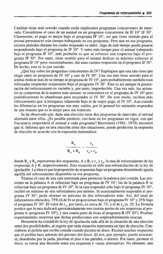 Cambiar tiene m8s sentido cuando estan implicados programas concurrentes de inter-
valo. Considérese el caso de un animal en un programa concurrente de IF 10" IF 30".
Claramente, el pago es mejor bajo el programa IF lo", así que tiene sentido para el
animal permanecer m8s tiempo trabajando en ese programa. Pero aun en ese programa,
existen periodos d m t e los cuales responderes iníiti!. Algo dc este tiempo puede pasarse
respondiendobajo el programa de TF 30". Y entre más tiempo pasa e3 animal irabajando
bajo el programa IF 10" más probable es que se refuerce ana respuesta bajo el pro-
grama IE 30".Por tanto, tiene sentido para el animal dedicar su máximo esfucrzo a1
programaIF 10"pero,ocasionalmente,dar unascuantas respuestas en el programa IF30".
De hecho,esto es lo que sucede.
~ Q u dhay sobreIos programasconcurrentesde IV?Supóngase queuna rata tieneque
elegir entre un programa de IV 10"y uno de TV 30".Una vez mas tiene sentida para el
animal dedicar m8sde su fiempoal programadc TV IO",pero probablemente también sean
reforzadas respuestasocasiona!esbajo el programa IV 30".Esto es asf aunque la presen-
tación del reforzamiento es variable y, por tanto, irnpredeciblc. Una vez m6s, tos anima-
bs se comportan de la manera m& sensata: se concentran en el programa de IV 10"pero
periódicamente lo abandonan para responder al IV 30". De este modo. reciben mas
reforzamientoque si trabajaran solamente bajo el de mejorpago, el TV 10". Aun cuando
las diferencins een los programas san muy sutiles, por lo general los animales responden
de una manera que es la mejor para sus intereses.
Se ha observado que, dada una elecci6n entre dos programas de intervalo, el animal
alternar6 entrc cIIos. $5 posible predecir, con base en los programas en vigor, con quE
frecuencia responder6 el animal a cada programa? Hemstein (1961, 1970) encontró
que si. Informa que en una eIecci6n entre dos situaciones, puede predecirse la respuesta
de elecci6n de acuerda con la expresión matern5itica:
dondeR, y R, representan daa respuestas,A y B, y r, y r,, la tasa de reforzamientode las
respuestas A y B, respectivamente,Esta ecuaci6n es s61o una reformulación de la Iey de
ipalacibn.La Ideaes quelapmporci6n de respuesucbajoun programadeteminadoiguala
aquElia del reforzamiento disponibieen ese programa.
Tdmese cl caso dc una rata entrenadapara presionar lapalanca por comida. Las pre-
sionesen la palanca A se refuerzan bajo un programa de IV 10"; las dc la palanca B se
scfuerzan bajo un programa de IV 30".Si la rata respondi6 sOlo bajo el programaIV 1O",
recíbi6 un máximo de seis reforzadores por minuto- Si ocasionalmente respondi6 al pro-
grama IV 30", pudo obtener un rnhxirno de dos reforzadoses más. Así, dci total de
reforzadores obtenidos,75%(6de 8) se propnrcionanbajoel programa IV 10"y 25% bajo
el programa IV 30". El vaior de r,, por tanto, es cercade .75; y el de s, cs .25. La fórmula
prdice que la rata dedicará!aproximadamentetres cuartas partes de sus respuestasal pro-
grama A (programaI V 10"),y unacuarta parte de estas al programaB (IV30"). Pruebas
experimentalesmuestran que dichas predicciones son sorprendentemente exactas.
Hemstein ha extendidola ley de igualacibnm8s allá de la situaci6n de una elecci6n
entre dosposibíIidades. al sugerirque cada situacicin representaun tipo de cleccíón. Can-
sidkrese al pich6n que recibecomida cuando picoteaun disco.Existen muchasrespuestas
que el pichón hace además del picoteo del disco. El ave, por ejemplo. puede acicalar-
se, deambular por lajaula, picotearel piso o las paredes,o dormir. Por tanto. picotear el
disco, es tornar una decisi5n entra esa respuesta y varias alternativas. No o b ~ .arm
 