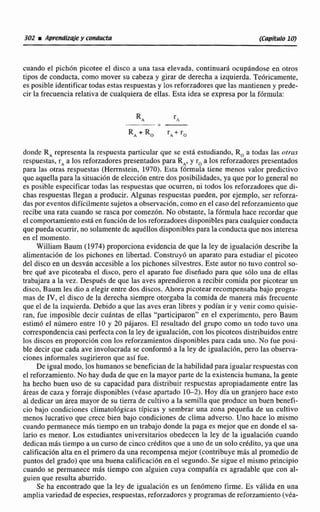 302 M Aprendizqie y conducta (Capítulo 10)
cuando el pichón picotee el disco a una tasa elevada, continuará ocupándose en otros
tipos de conducta, como mover su cabeza y girar de derecha a izquierda. Teóricamente,
es posible identificar todas estas respuestas y los reforzadores que las mantienen y prede-
cir la frecuencia relativa de cualquiera de ellas. Esta idea se expresa por la fórmula:
donde RArepresenta la respuesta particular que se está estudiando. R, a todas las otras
respuestas, rAa los reforzadores presentados para R,, y r, a los reforzadores presentados
para las otras respuestas (Herrnstein, 1970). Esta fórmula tiene menos valor predictivo
que aquella para la situación de elección entre dos posibilidades, ya que por lo general no
es posible especificar todas las respuestas que ocurren, ni todos los reforzadores que di-
chas respuestas llegan a producir. Algunas respuestas pueden, por ejemplo, ser reforza-
das por eventos difícilmente sujetos a observación, como en el caso del reforzamiento que
recibe una rata cuando se rasca por comezón. No obstante, la fórmula hace recordar que
el comportamientoestá en función de los reforzadoresdisponibles para cualquier conducta
que pueda ocurrir, no solamente de aquéllos disponibles para la conducta que nos interesa
en el momento.
William Baum (1974) proporciona evidencia de que la ley de igualación describe la
alimentación de los pichones en libertad. Construyó un aparato para estudiar el picoteo
del disco en un desván accesible a los pichones silvestres. Este autor no tuvo control so-
bre qué ave picoteaba el disco, pero el aparato fue diseñado para que sólo una de ellas
trabajara a la vez. Después de que las aves aprendieron a recibir comida por picotear un
disco, Baum les dio a elegir entre dos discos. Ahora picotear recompensaba bajo progra-
mas de IV, el disco de la derecha siempre otorgaba la comida de manera más frecuente
que el de la izquierda. Debido a que las aves eran libres y podían ir y venir como quisie-
ran, fue imposible decir cuántas de ellas "participaron" en el experimento, pero Baum
estimó el número entre 10 y 20 pájaros. El resultado del grupo como un todo tuvo una
correspondenciacasi perfecta con la ley de igualación, con los picoteos distribuidos entre
los discos en proporción con los reforzamientos disponibles para cada uno. No fue posi-
ble decir que cada ave involucrada se conformó a la ley de igualación, pero las observa-
ciones informales sugirieron que así fue.
De igual modo, los humanos se benefician de la habilidad para igualar respuestas con
el reforzamiento. No hay duda de que en la mayor parte de la existencia humana, la gente
ha hecho buen uso de su capacidad para distribuir respuestas apropiadamente entre las
áreas de caza y forraje disponibles (véase apartado 10-2). Hoy día un granjero hace esto
al dedicar un área mayor de su tierra de cultivo a la semilla que produce un buen benefi-
cio bajo condiciones climatológicas típicas y sembrar una zona pequeña de un cultivo
menos lucrativo que crece bien bajo condiciones de clima adverso. Uno hace lo mismo
cuando permanece más tiempo en un trabajo donde la paga es mejor que en donde el sa-
lario es menor. Los estudiantes universitarios obedecen la ley de la igualación cuando
dedican más tiempo a un curso de cinco créditos que a uno de un solo crédito, ya que una
calificación alta en el primero da una recompensa mejor (contribuye más al promedio de
puntos del grado) que una buena calificación en el segundo. Se sigue el mismo principio
cuando se permanece más tiempo con alguien cuya compañía es agradable que con al-
guien que resulta aburrido.
Se ha encontrado que la ley de igualación es un fenómeno firme. Es válida en una
ampliavariedad de especies, respuestas, reforzadores y programasde reforzamiento (véa-
 