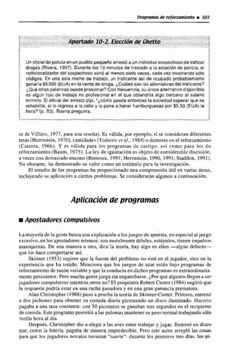 Un oficlalde policiaen un pueblopequeha arrestti a unindiduo sospechoso de traficar i
drogas (Rivera, 1997). Durante los f O minutos de traslado a la estaeibn de policía, el i
radiolocalizadordel s~spechososonó a7 menos siete veces, cada vez mostrando sblo
c~digos.En una sola noche de trabajo, un traficante así de ocupado probablemente ;
ganaría $5 000 (EUA)en la venta de droga. ¿Cuálesson las alternativasdeltraficante?
L Q ~ éotras palancas puede presionar? Confrecuencia, su Única alternativadispnibre i
es a l g h tipo de trabajo no profesional en el que obtendria algo cercano al salario $
rninirno, El ollcial del arresto dijo, "¿c6mo puede entonces la sociedad esperar que se
rehabilite, si lo regresaa la calle y lo pone a hacer hamburguesaspor $5.50 (EUA) la
hora?"(p. B3). Buena pregunta. *.
qe de Villiers, 1977, para una reseña). Es valida, por ejemplo, si se consideran diferentes
tasas (Hcrmstein, 1870),cantidades (Todorov et ol., 1884) o demoras cn el reforzamiento
(Clitunia, 1966). Y es vdlida para los programas de castigo, asi como para los de
reforzamiento (Baum. 1975). La ley de igualticí0n es objeto de considerable discusidn,
a veces con demasiado encono (Binmorc, 1991;Herrnstein, 1990.1991;Staddon, 1991).
No obstante, ha demostrado su valor como un estímulo para la investigaciiln.
El estudio de los programas ha proporcionadouna cornprensi6nútil en vsirjas areas,
incluyendosu aplicación a cieRas problemas. Se considerarán algunos a continuaciiin.
Ap1icdlciión de programas
Apoddldores compulsiws
La mayoríade Fa gentebusca una explicacion a losjuegosde apuesta, en especial aljuego
excesivo, en los apostadmesmismos:san moralmente ddbiles. estúpidos, tienen impulsos
masoquistas. De una manera u oira, dice la teoría. hay algo en ellos -algijn defectc-
que los hace comportarse asi.
Skinner (1953) sugiere que la fuente del problema no está en el jugador, sino en la
experiencia que ha tenido. Menciona que Ios juego# de azar esrhn baja programas de
reforzamiento de razón variable y que la conducta en dichos programas esextraordinaria-
mente persistente.Pem mucha gentejuega sinengancharse.&Porque algunos IIegan a ser
jugadores compulsivos mientras otros no? El psiquiatra Robert Custer (1984) sugiríoque
la respuesta podria estaren una ncha gunndora y en una gran ganancia prematura.
Alan Christopher (19R8)puso a prueba la teoria de Skinner-Custer.Primero, entren6
a dos pichones para obtener su comida diaria picoteando un disco iluminado. Haccrlo
pagaba a una tasa constante: con 50 picotazos se ganaban tres segundosen el recipiente
de comida. Este programa pemiti6 a la$plrimas mantenersu pesri n m a l Mibajando sólo
media hora al din.
Despubs, Christopher dio a elegir a las aves entre trabajar y jugar. Ilumin6 un di-
que, como L lotería, pagaha de manera impredecible. Pero este autor arregló las mcii5
para quc los jugadores novatos tuvieran "suerte": durante los primerus m s díar lm m-
 